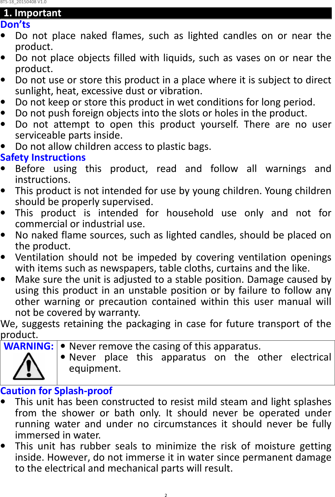 BTS-18_20150408 V1.0  21. Important Don’ts • Do  not  place  naked  flames,  such  as  lighted  candles  on  or  near  the product. • Do not place objects filled with liquids, such as vases  on or near the product. • Do not use or store this product in a place where it is subject to direct sunlight, heat, excessive dust or vibration. • Do not keep or store this product in wet conditions for long period. • Do not push foreign objects into the slots or holes in the product. • Do  not  attempt  to  open  this  product  yourself.  There  are  no  user serviceable parts inside. • Do not allow children access to plastic bags. Safety Instructions • Before  using  this  product,  read  and  follow  all  warnings  and instructions. • This product is not intended for use by young children. Young children should be properly supervised. • This  product  is  intended  for  household  use  only  and  not  for commercial or industrial use. • No naked flame sources, such as lighted candles, should be placed on the product. • Ventilation  should  not  be  impeded  by  covering  ventilation  openings with items such as newspapers, table cloths, curtains and the like. • Make sure the unit is adjusted to a stable position. Damage caused by using  this  product in an  unstable  position or by failure to follow any other  warning  or  precaution  contained  within  this  user  manual  will not be covered by warranty. We, suggests  retaining  the packaging  in  case  for future transport  of the product. WARNING: • Never remove the casing of this apparatus. • Never  place  this  apparatus  on  the  other  electrical equipment.  Caution for Splash-proof • This unit has been constructed to resist mild steam and light splashes from  the  shower  or  bath  only.  It  should  never  be  operated  under running  water  and  under  no  circumstances  it  should  never  be  fully immersed in water. • This  unit  has  rubber  seals  to  minimize  the  risk  of  moisture  getting inside. However, do not immerse it in water since permanent damage to the electrical and mechanical parts will result.  