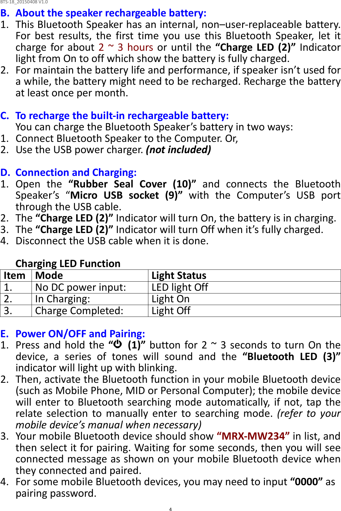 BTS-18_20150408 V1.0  4B. About the speaker rechargeable battery: 1. This Bluetooth Speaker has an internal, non–user-replaceable battery. For  best  results,  the  first  time  you  use  this  Bluetooth  Speaker,  let  it charge  for about 2  ~  3 hours or  until  the  “Charge  LED (2)”  Indicator light from On to off which show the battery is fully charged. 2. For maintain the battery life and performance, if speaker isn’t used for a while, the battery might need to be recharged. Recharge the battery at least once per month.  C. To recharge the built-in rechargeable battery: You can charge the Bluetooth Speaker’s battery in two ways: 1. Connect Bluetooth Speaker to the Computer. Or, 2. Use the USB power charger. (not included)  D. Connection and Charging: 1. Open  the  “Rubber  Seal  Cover  (10)”  and  connects  the  Bluetooth Speaker’s  “Micro  USB  socket  (9)”  with  the  Computer’s  USB  port through the USB cable. 2. The “Charge LED (2)” Indicator will turn On, the battery is in charging. 3. The “Charge LED (2)” Indicator will turn Off when it’s fully charged. 4. Disconnect the USB cable when it is done.  Charging LED Function Item Mode Light Status 1. No DC power input: LED light Off 2. In Charging: Light On 3. Charge Completed: Light Off  E. Power ON/OFF and Pairing: 1. Press and hold  the “   (1)” button for 2  ~ 3  seconds to turn On the device,  a  series  of  tones  will  sound  and  the  “Bluetooth  LED  (3)” indicator will light up with blinking. 2. Then, activate the Bluetooth function in your mobile Bluetooth device (such as Mobile Phone, MID or Personal Computer); the mobile device will  enter  to  Bluetooth searching  mode  automatically,  if not,  tap  the relate  selection  to  manually  enter  to  searching  mode.  (refer  to  your mobile device’s manual when necessary) 3. Your mobile Bluetooth device should show “MRX-MW234” in list, and then select it for pairing. Waiting for some seconds, then you will see connected message as shown on your mobile Bluetooth device when they connected and paired. 4. For some mobile Bluetooth devices, you may need to input “0000” as pairing password. 