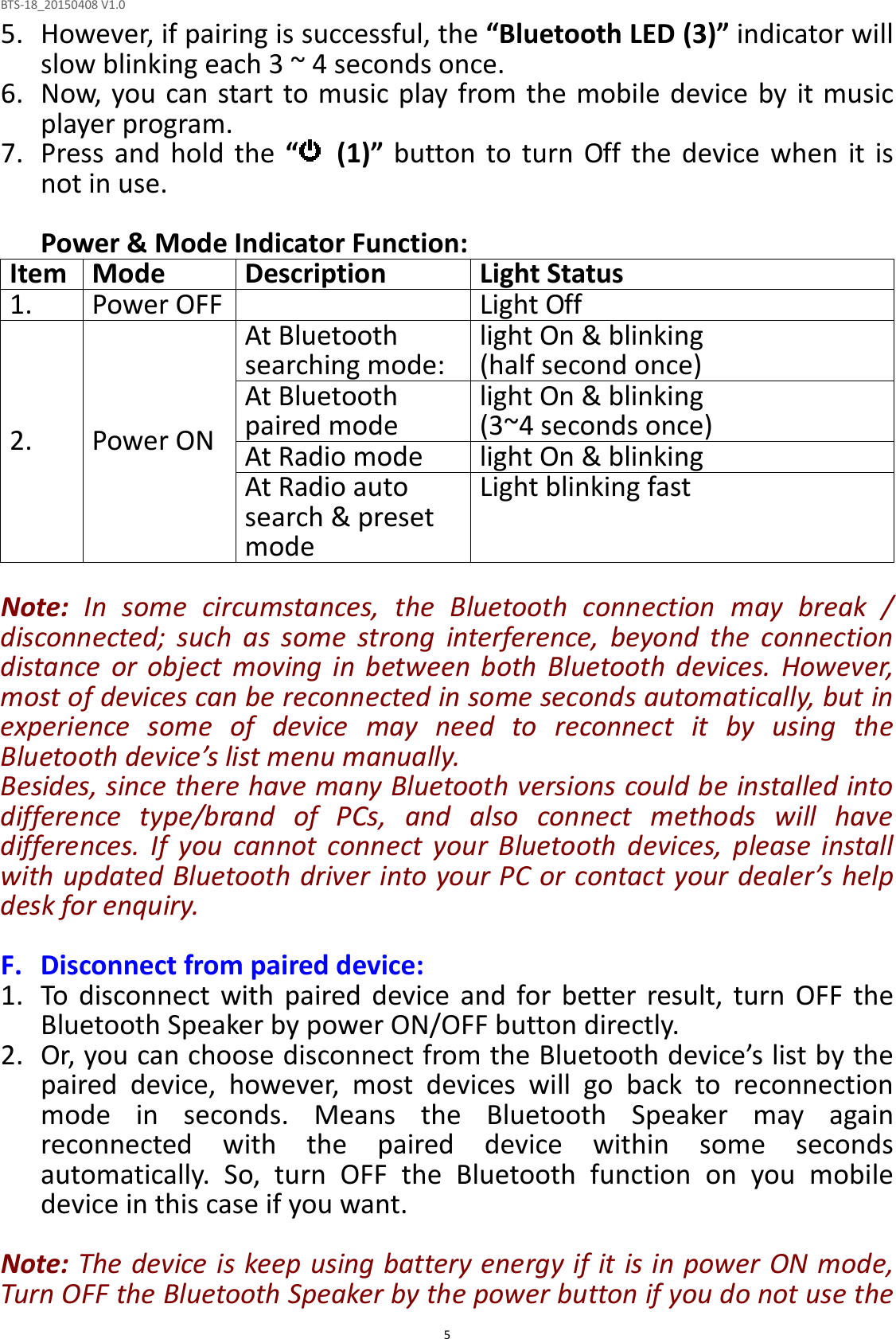 BTS-18_20150408 V1.0  55. However, if pairing is successful, the “Bluetooth LED (3)” indicator will slow blinking each 3 ~ 4 seconds once. 6. Now, you can start to music play from the mobile device by it music player program. 7. Press  and  hold  the  “   (1)”  button to  turn  Off  the  device  when  it  is not in use.  Power &amp; Mode Indicator Function: Item Mode Description Light Status 1. Power OFF  Light Off 2.  Power ON At Bluetooth searching mode: light On &amp; blinking (half second once) At Bluetooth paired mode light On &amp; blinking (3~4 seconds once) At Radio mode light On &amp; blinking At Radio auto search &amp; preset mode Light blinking fast  Note:  In  some  circumstances,  the  Bluetooth  connection  may  break  / disconnected;  such  as  some  strong  interference,  beyond  the  connection distance  or  object  moving  in  between  both  Bluetooth  devices.  However, most of devices can be reconnected in some seconds automatically, but in experience  some  of  device  may  need  to  reconnect  it  by  using  the Bluetooth device’s list menu manually.   Besides, since there have many Bluetooth versions could be installed into difference  type/brand  of  PCs,  and  also  connect  methods  will  have differences.  If  you  cannot  connect  your  Bluetooth  devices,  please  install with updated Bluetooth driver into your PC or contact your dealer’s help desk for enquiry.  F. Disconnect from paired device: 1. To  disconnect  with  paired  device  and  for  better  result,  turn  OFF  the Bluetooth Speaker by power ON/OFF button directly.   2. Or, you can choose disconnect from the Bluetooth device’s list by the paired  device,  however,  most  devices  will  go  back  to  reconnection mode  in  seconds.  Means  the  Bluetooth  Speaker  may  again reconnected  with  the  paired  device  within  some  seconds automatically.  So,  turn  OFF  the  Bluetooth  function  on  you  mobile device in this case if you want.  Note: The device is keep using battery energy if it is in power ON mode, Turn OFF the Bluetooth Speaker by the power button if you do not use the 