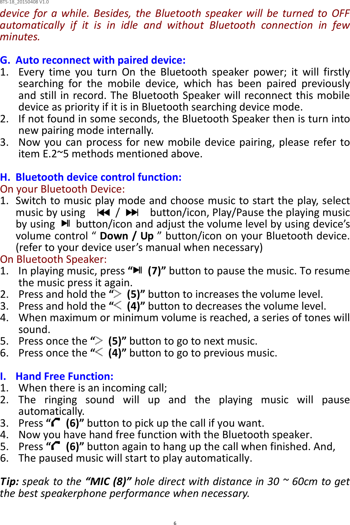 BTS-18_20150408 V1.0  6device  for  a  while.  Besides,  the Bluetooth  speaker  will  be  turned  to OFF automatically  if  it  is  in  idle  and  without  Bluetooth  connection  in  few minutes.  G. Auto reconnect with paired device: 1. Every  time  you  turn  On  the  Bluetooth  speaker  power;  it  will  firstly searching  for  the  mobile  device,  which  has  been  paired  previously and still in record. The Bluetooth Speaker will reconnect this mobile device as priority if it is in Bluetooth searching device mode.   2. If not found in some seconds, the Bluetooth Speaker then is turn into new pairing mode internally. 3. Now you can process for new mobile device  pairing, please  refer to item E.2~5 methods mentioned above.  H. Bluetooth device control function: On your Bluetooth Device: 1. Switch to music play mode and choose music to start the play, select music by using      /      button/icon, Play/Pause the playing music by using    button/icon and adjust the volume level by using device’s volume control “ Down / Up ” button/icon on your Bluetooth device. (refer to your device user’s manual when necessary) On Bluetooth Speaker:   1. In playing music, press “   (7)” button to pause the music. To resume the music press it again. 2. Press and hold the “   (5)” button to increases the volume level. 3. Press and hold the “   (4)” button to decreases the volume level. 4. When maximum or minimum volume is reached, a series of tones will sound. 5. Press once the “   (5)” button to go to next music. 6. Press once the “   (4)” button to go to previous music.  I. Hand Free Function: 1. When there is an incoming call; 2. The  ringing  sound  will  up  and  the  playing  music  will  pause automatically. 3. Press “   (6)” button to pick up the call if you want. 4. Now you have hand free function with the Bluetooth speaker. 5. Press “   (6)” button again to hang up the call when finished. And, 6. The paused music will start to play automatically.  Tip: speak to the “MIC (8)” hole direct with distance in 30 ~ 60cm to get the best speakerphone performance when necessary.  