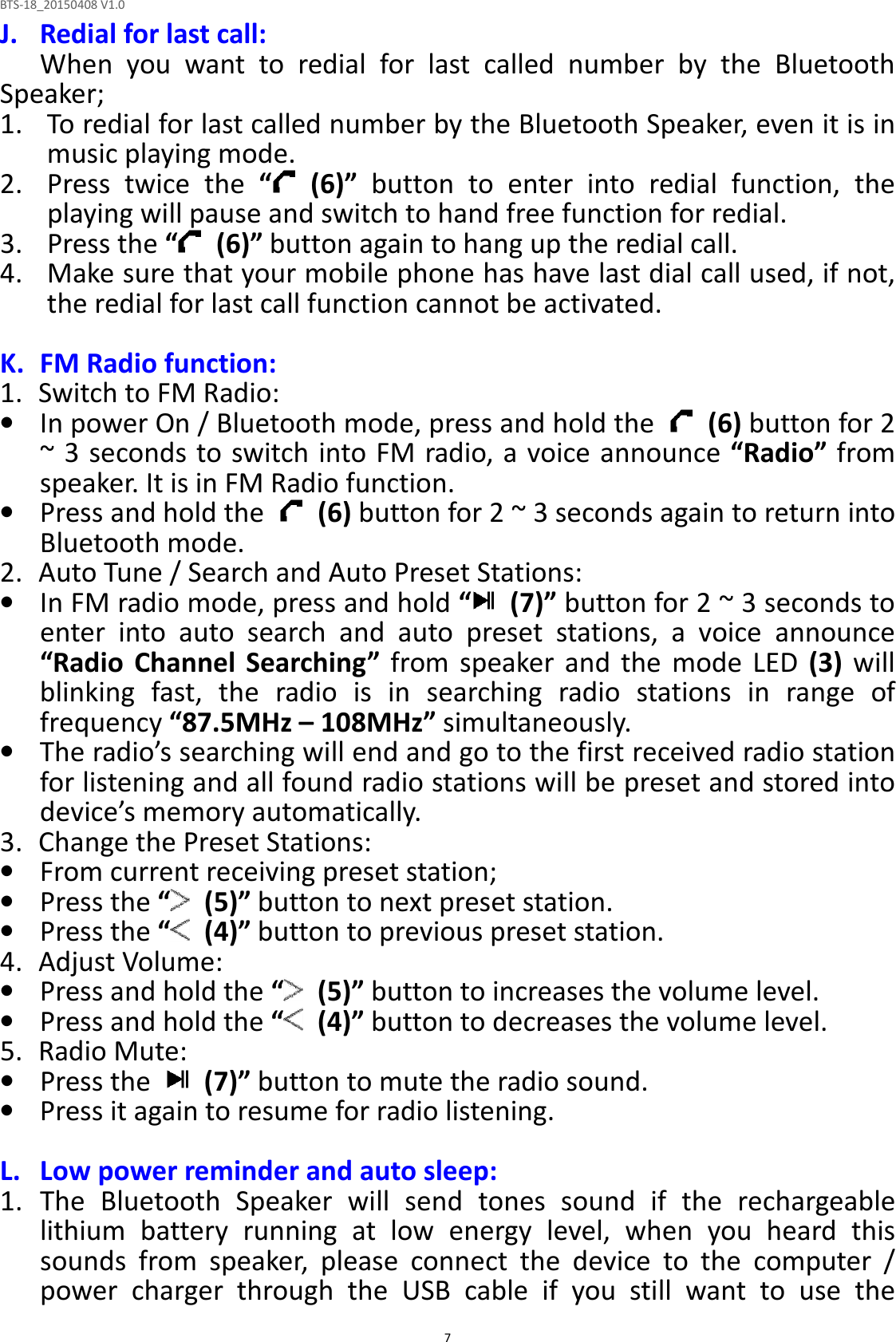 BTS-18_20150408 V1.0  7J. Redial for last call: When  you  want  to  redial  for  last  called  number  by  the  Bluetooth Speaker;   1. To redial for last called number by the Bluetooth Speaker, even it is in music playing mode. 2. Press  twice  the  “   (6)”  button  to  enter  into  redial  function,  the playing will pause and switch to hand free function for redial. 3. Press the “   (6)” button again to hang up the redial call. 4. Make sure that your mobile phone has have last dial call used, if not, the redial for last call function cannot be activated.  K. FM Radio function: 1.   Switch to FM Radio: • In power On / Bluetooth mode, press and hold the    (6) button for 2 ~ 3 seconds to switch into FM radio, a voice announce “Radio” from speaker. It is in FM Radio function.   • Press and hold the    (6) button for 2 ~ 3 seconds again to return into Bluetooth mode. 2.   Auto Tune / Search and Auto Preset Stations: • In FM radio mode, press and hold “   (7)” button for 2 ~ 3 seconds to enter  into  auto  search  and  auto  preset  stations,  a  voice  announce “Radio  Channel  Searching”  from  speaker  and  the  mode  LED  (3)  will blinking  fast,  the  radio  is  in  searching  radio  stations  in  range  of frequency “87.5MHz – 108MHz” simultaneously.   • The radio’s searching will end and go to the first received radio station for listening and all found radio stations will be preset and stored into device’s memory automatically. 3.   Change the Preset Stations: • From current receiving preset station;   • Press the “   (5)” button to next preset station. • Press the “   (4)” button to previous preset station. 4.   Adjust Volume: • Press and hold the “   (5)” button to increases the volume level. • Press and hold the “   (4)” button to decreases the volume level. 5.   Radio Mute: • Press the    (7)” button to mute the radio sound. • Press it again to resume for radio listening.  L. Low power reminder and auto sleep: 1. The  Bluetooth  Speaker  will  send  tones  sound  if  the  rechargeable lithium  battery  running  at  low  energy  level,  when  you  heard  this sounds  from  speaker,  please  connect  the  device  to  the  computer  / power  charger  through  the  USB  cable  if  you  still  want  to  use  the 