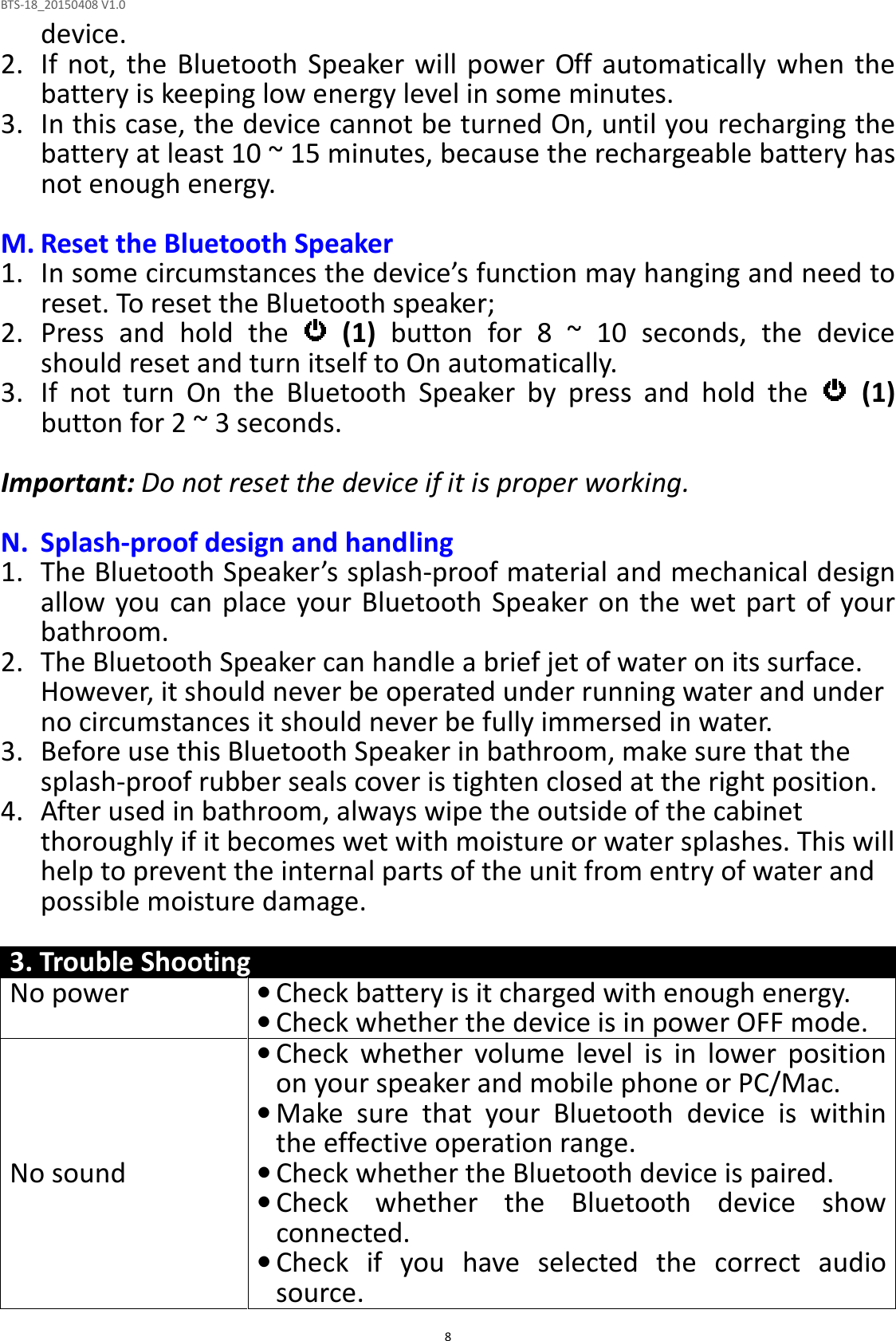 BTS-18_20150408 V1.0  8device. 2. If  not, the  Bluetooth Speaker  will  power Off  automatically  when  the battery is keeping low energy level in some minutes. 3. In this case, the device cannot be turned On, until you recharging the battery at least 10 ~ 15 minutes, because the rechargeable battery has not enough energy.  M. Reset the Bluetooth Speaker 1. In some circumstances the device’s function may hanging and need to reset. To reset the Bluetooth speaker; 2. Press  and  hold  the    (1)  button  for  8  ~  10  seconds,  the  device should reset and turn itself to On automatically.   3. If  not  turn  On  the  Bluetooth  Speaker  by  press  and  hold  the    (1) button for 2 ~ 3 seconds.  Important: Do not reset the device if it is proper working.  N. Splash-proof design and handling 1. The Bluetooth Speaker’s splash-proof material and mechanical design allow you can place your Bluetooth Speaker  on the  wet part of your bathroom. 2. The Bluetooth Speaker can handle a brief jet of water on its surface. However, it should never be operated under running water and under no circumstances it should never be fully immersed in water. 3. Before use this Bluetooth Speaker in bathroom, make sure that the splash-proof rubber seals cover is tighten closed at the right position.   4. After used in bathroom, always wipe the outside of the cabinet thoroughly if it becomes wet with moisture or water splashes. This will help to prevent the internal parts of the unit from entry of water and possible moisture damage.  3. Trouble Shooting No power • Check battery is it charged with enough energy.  • Check whether the device is in power OFF mode. No sound • Check  whether  volume  level  is  in  lower  position on your speaker and mobile phone or PC/Mac. • Make  sure  that  your  Bluetooth  device  is  within the effective operation range. • Check whether the Bluetooth device is paired. • Check  whether  the  Bluetooth  device  show connected. • Check  if  you  have  selected  the  correct  audio source. 