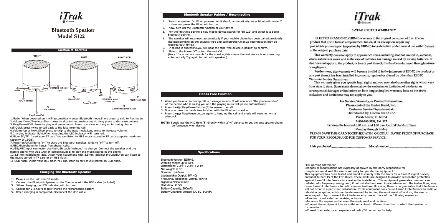 Bluetooth SpeakerModel 1221.Mode. When powered on it will automatically enter Bluetooth mode.Short press to skip to Aux mode.2.Volume Down/Previous.Short press to skip to the previous music.Long press to decrease volume.3.Play/Pause/Call. Press to play and pause music.Press to answer or hang up incoming phone call.Quick press twice to call back to the last incoming call.4.Volume Up or Next.Short press to skip to the next music.Long press to increase volume.5.Charging indicator light.When charging,the LED indicator will  turn red.6.Micro SD/TF: Insert your TF card.You can listen to MP3 music stored in TF card(supports maximun capacity of 16GB).7.Power on/off.Slide to “on” to start the Bluetooth speaker. Slide to “off” to turn off.8.MIC.Microphone for hands free phone  calls.9.USB/AUX input connector.Use the USB cable(included) to charge. Connect the speaker and the mobile phone with USB /Aux in cable(included) to play the music stored in the phone.10.3.5 mm headphone jack. Insert your headphone with 3.5mm jack(not included).You can listen to the music stored in TF card or on USB flash.11.USB flash. Insert your USB flash.You can listen to MP3 music stored on USB flash.FCC Warning StatementChanges or modifications not expressly approved by the party responsible forcompliance could void the user’s authority to operate the equipment.This equipment has been tested and found to comply with the limits for a Class B digital device, pursuant to Part 15 of the FCC Rules. These limits are designed to provide reasonable protection against harmful interference in a residential installation. This equipment generates uses and can radiate radio frequency energy and, if not installed and used in accordance with the instructions, may cause harmful interference to radio communications. However, there is no guarantee that interference will not occur in a particular installation. If this equipment does cause harmful interference to radio or television reception, which can be determined by turning the equipment off and on, the user is encouraged to try to correct the interference by one or more of the following measures: --Reorient or relocate the receiving antenna.--Increase the separation between the equipment and receiver. --Connect the equipment into an outlet on a circuit different from that to which the receiver is   connected.   --Consult the dealer or an experienced radio/TV technician for help.Location of  ControlsBluetooth Speaker Pairing / Reconnecting1.    Turn the speaker On.When powered on it should automatically enter Bluetooth mode.If       it does not,press the Bluetooth button.  2.    Now, turn ON the Bluetooth function of your device. 3.    For the first time pairing a new mobile device,search for “BT122” and select it to begin      Bluetooth pairing.4.    The speaker will reconnect automatically if your mobile phone has been paired previously.      (Note:Depending on the device’s type and configuration,manual reconnection may be       required each time.)5.    If pairing is successful,you will hear the tone “the device is paired” to confirm. 6.    Slide to the Power Off to turn the unit Off.      (Note:If you can not search for the speaker,this means the last device is reconnecting       automatically.Try again to pair with speaker.)                                      Specifications   Bluetooth version: EDR+2.1Working range: up to 33 ft.Dimensions: 2-3/8” x 2-3/8” x 2-1/4”Net weight:  6 oz.Frequency Response: 280HZ-16KHzBattery Capacity: 300mAhCharging The Bluetooth Speaker1.   Make sure the unit is in Off mode. 2.   Connect the Bluetooth Speaker to the Computer with the USB cable (included). 3.   When charging,the LED indicator will  turn red.4.Charge for 2-3 hours to fully charge the rechargeable battery.  5.   When charging is completed, disconnect the USB cable. Hands Free Function1.  When you have an incoming call, a message sounds. It will announce “the phone number”      of the person who is calling you and the playing music will pause automatically. 2. Press the  Play/Pause button (3) to answer the call.  3. Now you have the hands free function with the Bluetooth speaker. 4.  Press the   Play/Pause button again to hang up the call and music will resume normal        playback.       NOTE:  Speak into the MIC Hole (8) directly within 2”-4” distance to get the best speakerphone       performance when desired. )5217 %$&amp;. 5,*+7 6,&apos;(86%)ODVK-DFN86%$8;LQSXWFRQQHFWRUPP+HDGSKRQH-DFN2))210,&amp;0LFUR6&apos;7)3RZHU2Q2II0,&amp;92/ 3UHYLRXV0RGH&amp;KDUJLQJ,QGLFDWRU/LJKW92/ 1H[W3OD\ 3DXVH&amp;DOO