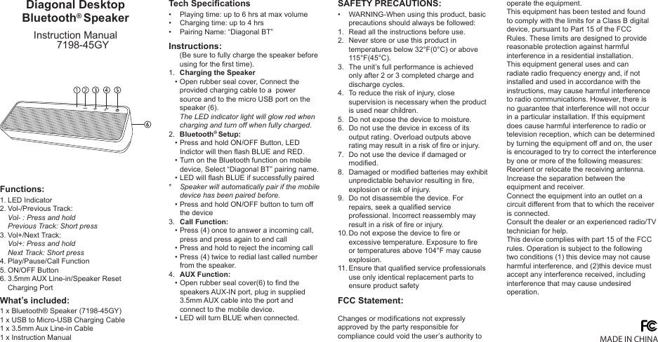 Diagonal Desktop Bluetooth® SpeakerInstruction Manual7198-45GY1 x Bluetooth® Speaker (7198-45GY)1 x USB to Micro-USB Charging Cable1 x 3.5mm Aux Line-in Cable1 x Instruction ManualPlaying time: up to 6 hrs at max volumeCharging time: up to 4 hrsPairing Name: “Diagonal BT”(Be sure to fully charge the speaker before using for the rst time).Charging the SpeakerOpen rubber seal cover, Connect the provided charging cable to a  power source and to the micro USB port on the speaker (6).The LED indicator light will glow red when charging and turn off when fully charged.Bluetooth® Setup:Press and hold ON/OFF Button, LED Indictor will then ash BLUE and RED.Turn on the Bluetooth function on mobile device, Select “Diagonal BT” pairing name.LED will ash BLUE if successfully pairedSpeaker will automatically pair if the mobile device has been paired before.Press and hold ON/OFF button to turn off the deviceCall Function:Press (4) once to answer a incoming call, press and press again to end callPress and hold to reject the incoming callPress (4) twice to redial last called number from the speaker.AUX Function:Open rubber seal cover(6) to nd the speakers AUX-IN port, plug in supplied 3.5mm AUX cable into the port and connect to the mobile device.LED will turn BLUE when connected.WARNING-When using this product, basic precautions should always be followed:Read all the instructions before use.Never store or use this product in temperatures below 32°F(0°C) or above 115°F(45°C). The unit’s full performance is achieved only after 2 or 3 completed charge and discharge cycles. To reduce the risk of injury, close supervision is necessary when the product is used near children. Do not expose the device to moisture.Do not use the device in excess of its output rating. Overload outputs above rating may result in a risk of re or injury. Do not use the device if damaged or modied.Damaged or modied batteries may exhibit unpredictable behavior resulting in re, explosion or risk of injury. Do not disassemble the device. For repairs, seek a qualied service professional. Incorrect reassembly may result in a risk of re or injury. Do not expose the device to re or excessive temperature. Exposure to re or temperatures above 104°F may cause explosion.Ensure that qualied service professionals use only identical replacement parts to ensure product safety1.   •   2.   •   •   •*   •3.   •   •   •4.   •         ••1.2.3.4.5.6.7.8.9.10.11.1.2.3.4.5.6.•••LED IndicatorVol-/Previous Track:Vol- : Press and holdPrevious Track: Short pressVol+/Next Track:Vol+: Press and holdNext Track: Short pressPlay/Pause/Call FunctionON/OFF Button3.5mm AUX Line-in/Speaker ResetCharging PortWhat’s included:Functions:Tech SpecicationsInstructions:SAFETY PRECAUTIONS:MADE IN CHINAChanges or modications not expressly approved by the party responsible for compliance could void the user’s authority to operate the equipment. This equipment has been tested and found to comply with the limits for a Class B digital device, pursuant to Part 15 of the FCC Rules. These limits are designed to provide reasonable protection against harmful interference in a residential installation. This equipment general uses and can radiate radio frequency energy and, if not installed and used in accordance with the instructions, may cause harmful interference to radio communications. However, there is no guarantee that interference will not occur in a particular installation. If this equipment does cause harmful interference to radio or television reception, which can be determined by turning the equipment off and on, the user is encouraged to try to correct the interference by one or more of the following measures:Reorient or relocate the receiving antenna.Increase the separation between the equipment and receiver. Connect the equipment into an outlet on a circuit different from that to which the receiver is connected. Consult the dealer or an experienced radio/TV technician for help.This device complies with part 15 of the FCC rules. Operation is subject to the following two conditions (1) this device may not cause harmful interference, and (2)this device must accept any interference received, including interference that may cause undesired operation.FCC Statement: