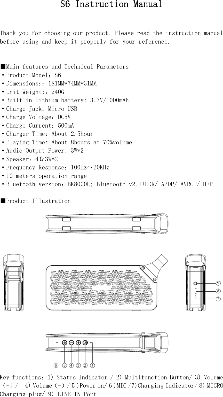  S6 Instruction Manual   Thank you for choosing our product. Please read the instruction manual before using and keep it properly for your reference.   ■Main features and Technical Parameters ·Product Model：S6 ·Dimensions：：181MM*74MM*31MM ·Unit Weight:：240G ·Built-in Lithium battery: 3.7V/1000mAh ·Charge Jack：Micro USB ·Charge Voltage：DC5V ·Charge Current：500mA ·Charger Time：About 2.5hour ·Playing Time: About 8hours at 70%volume ·Audio Output Power: 3W*2 ·Speaker：4Ω3W*2 ·Frequency Response：100Hz～20KHz ·10 meters operation range ·Bluetooth version：BK8000L; Bluetooth v2.1+EDR/ A2DP/ AVRCP/ HFP  ■Product Illustration  Key functions：1) Status Indicator / 2) Multifunction Button/ 3) Volume（+）/  4) Volume（-）/ 5 )Power on/ 6 )MIC /7)Charging Indicator/ 8) MICRO Charging plug/ 9) LINE IN Port  