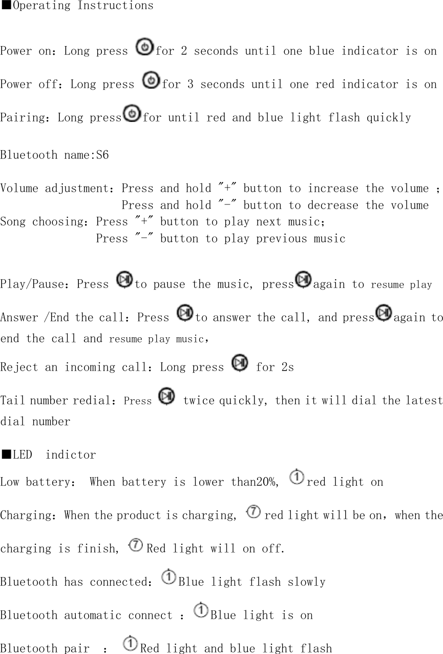       ■Operating Instructions  Power on：Long press  for 2 seconds until one blue indicator is on Power off：Long press  for 3 seconds until one red indicator is on Pairing：Long press for until red and blue light flash quickly   Bluetooth name:S6  Volume adjustment：Press and hold &quot;+&quot; button to increase the volume ； Press and hold &quot;-&quot; button to decrease the volume  Song choosing：Press &quot;+&quot; button to play next music； Press &quot;-&quot; button to play previous music  Play/Pause：Press  to pause the music, press again to resume play Answer /End the call：Press  to answer the call, and press again to end the call and resume play music， Reject an incoming call：Long press   for 2s Tail number redial：Press   twice quickly, then it will dial the latest dial number   ■LED  indictor Low battery： When battery is lower than20%,  red light on Charging：When the product is charging,  red light will be on，when the charging is finish,  Red light will on off.  Bluetooth has connected： Blue light flash slowly Bluetooth automatic connect ： Blue light is on Bluetooth pair  ：  Red light and blue light flash     