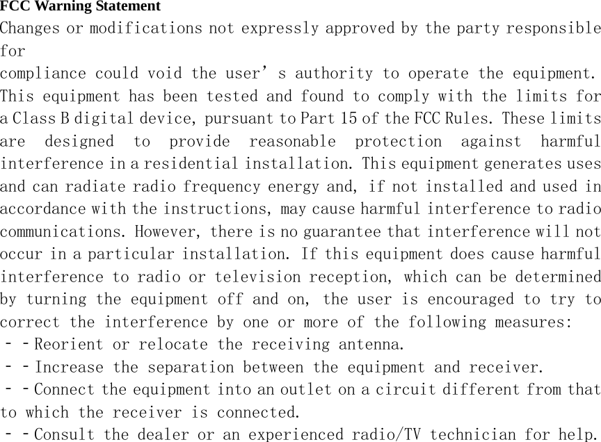 FCC Warning Statement Changes or modifications not expressly approved by the party responsible for compliance could void the user’s authority to operate the equipment. This equipment has been tested and found to comply with the limits for a Class B digital device, pursuant to Part 15 of the FCC Rules. These limits are  designed  to  provide  reasonable  protection  against  harmful interference in a residential installation. This equipment generates uses and can radiate radio frequency energy and, if not installed and used in accordance with the instructions, may cause harmful interference to radio communications. However, there is no guarantee that interference will not occur in a particular installation. If this equipment does cause harmful interference to radio or television reception, which can be determined by turning the equipment off and on, the user is encouraged to try to correct the interference by one or more of the following measures:  ‐‐Reorient or relocate the receiving antenna. ‐‐Increase the separation between the equipment and receiver.  ‐‐Connect the equipment into an outlet on a circuit different from that to which the receiver is connected. ‐‐Consult the dealer or an experienced radio/TV technician for help.  