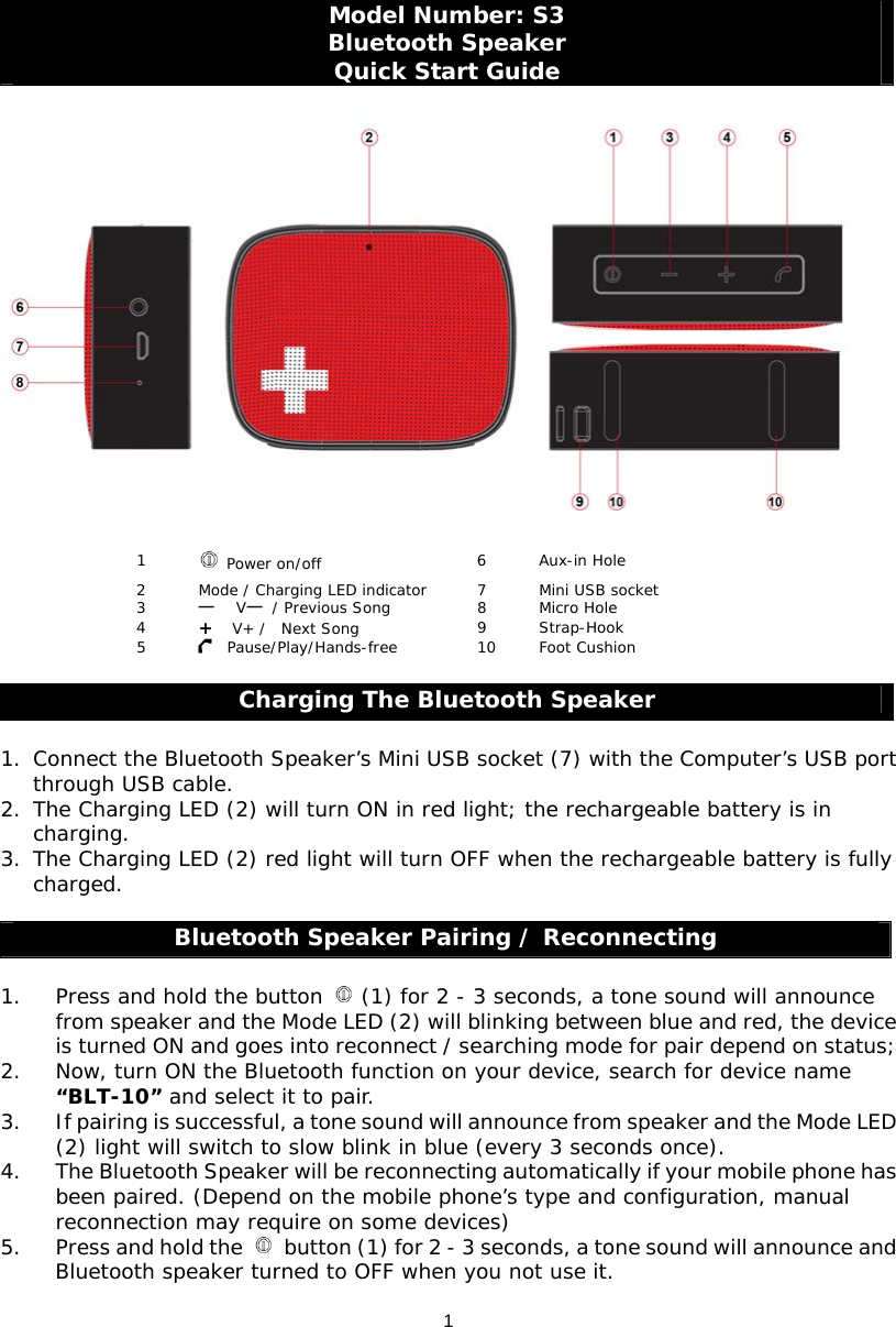 1Model Number: S3 Bluetooth Speaker Quick Start Guide     1   Power on/off 6 Aux-in Hole 2  Mode / Charging LED indicator   7  Mini USB socket 3     V  / Previous Song  8  Micro Hole 4  +  V+ /  Next Song  9 Strap-Hook 5    Pause/Play/Hands-free  10  Foot Cushion  Charging The Bluetooth Speaker  1. Connect the Bluetooth Speaker’s Mini USB socket (7) with the Computer’s USB port through USB cable. 2. The Charging LED (2) will turn ON in red light; the rechargeable battery is in charging. 3. The Charging LED (2) red light will turn OFF when the rechargeable battery is fully charged.   Bluetooth Speaker Pairing / Reconnecting  1. Press and hold the button   (1) for 2 - 3 seconds, a tone sound will announce from speaker and the Mode LED (2) will blinking between blue and red, the device is turned ON and goes into reconnect / searching mode for pair depend on status; 2. Now, turn ON the Bluetooth function on your device, search for device name “BLT-10” and select it to pair.  3. If pairing is successful, a tone sound will announce from speaker and the Mode LED (2) light will switch to slow blink in blue (every 3 seconds once). 4. The Bluetooth Speaker will be reconnecting automatically if your mobile phone has been paired. (Depend on the mobile phone’s type and configuration, manual reconnection may require on some devices)  5. Press and hold the    button (1) for 2 - 3 seconds, a tone sound will announce and Bluetooth speaker turned to OFF when you not use it. 