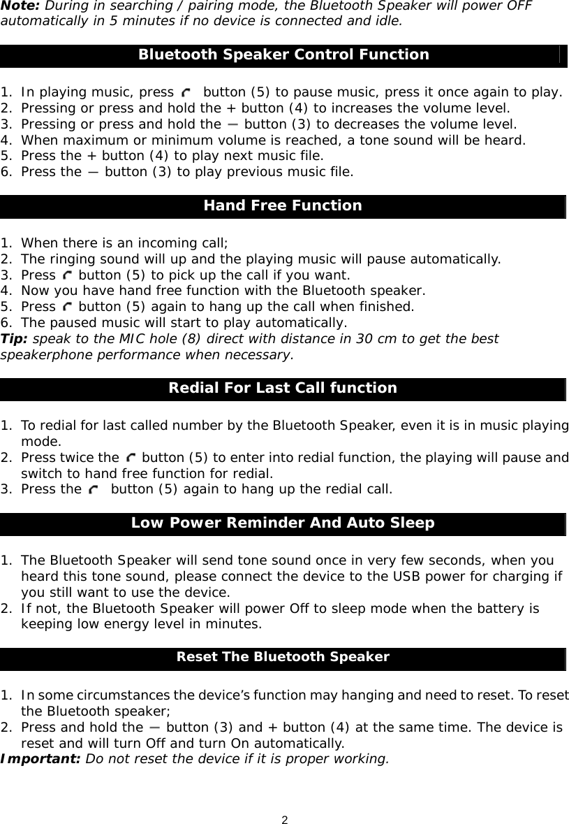 2 Note: During in searching / pairing mode, the Bluetooth Speaker will power OFF automatically in 5 minutes if no device is connected and idle.  Bluetooth Speaker Control Function  1. In playing music, press    button (5) to pause music, press it once again to play. 2. Pressing or press and hold the + button (4) to increases the volume level. 3. Pressing or press and hold the   button (3) to decreases the volume level. 4. When maximum or minimum volume is reached, a tone sound will be heard. 5. Press the + button (4) to play next music file. 6. Press the   button (3) to play previous music file.  Hand Free Function  1. When there is an incoming call; 2. The ringing sound will up and the playing music will pause automatically. 3. Press   button (5) to pick up the call if you want. 4. Now you have hand free function with the Bluetooth speaker. 5. Press   button (5) again to hang up the call when finished. 6. The paused music will start to play automatically. Tip: speak to the MIC hole (8) direct with distance in 30 cm to get the best speakerphone performance when necessary.  Redial For Last Call function  1. To redial for last called number by the Bluetooth Speaker, even it is in music playing mode. 2. Press twice the   button (5) to enter into redial function, the playing will pause and switch to hand free function for redial. 3. Press the    button (5) again to hang up the redial call.  Low Power Reminder And Auto Sleep  1. The Bluetooth Speaker will send tone sound once in very few seconds, when you heard this tone sound, please connect the device to the USB power for charging if you still want to use the device. 2. If not, the Bluetooth Speaker will power Off to sleep mode when the battery is keeping low energy level in minutes.    Reset The Bluetooth Speaker  1. In some circumstances the device’s function may hanging and need to reset. To reset the Bluetooth speaker; 2. Press and hold the   button (3) and + button (4) at the same time. The device is reset and will turn Off and turn On automatically.  Important: Do not reset the device if it is proper working.   