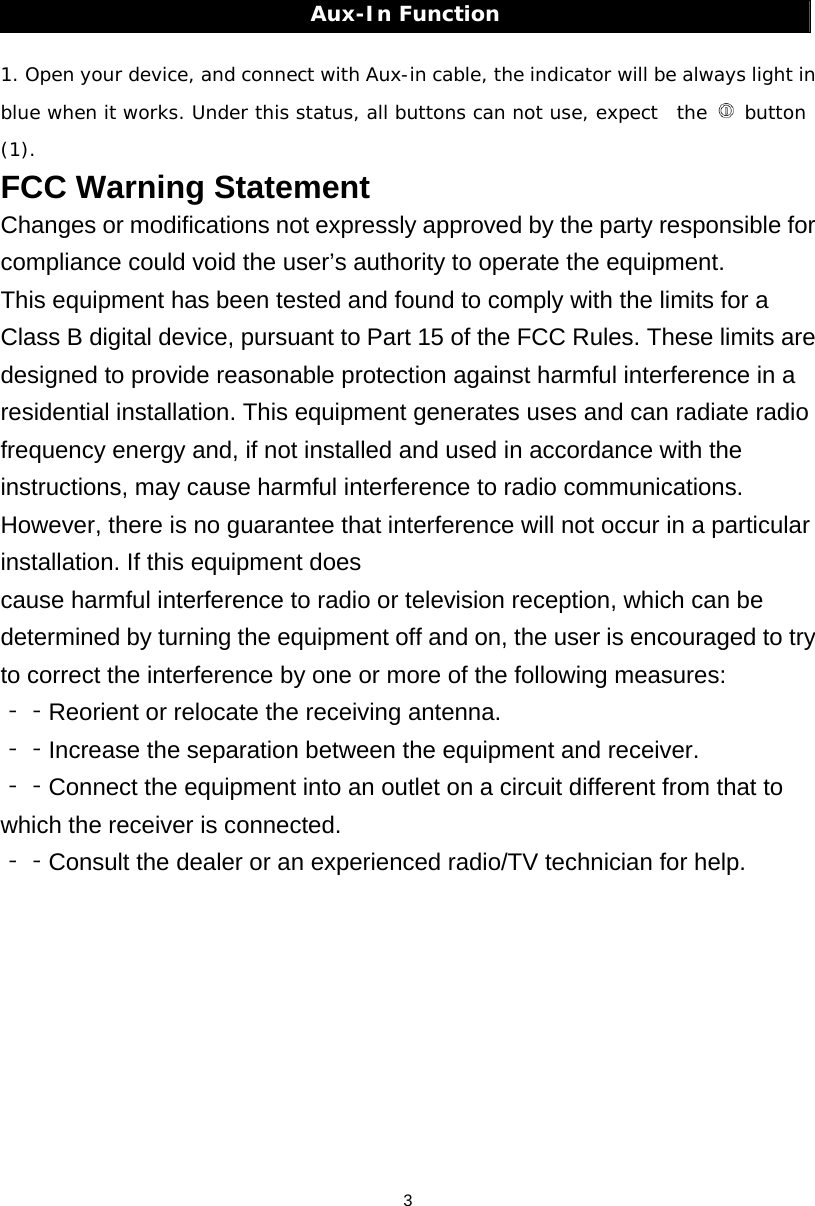 3Aux-In Function  1. Open your device, and connect with Aux-in cable, the indicator will be always light in blue when it works. Under this status, all buttons can not use, expect  the   button (1). FCC Warning Statement Changes or modifications not expressly approved by the party responsible for compliance could void the user’s authority to operate the equipment. This equipment has been tested and found to comply with the limits for a Class B digital device, pursuant to Part 15 of the FCC Rules. These limits are designed to provide reasonable protection against harmful interference in a residential installation. This equipment generates uses and can radiate radio frequency energy and, if not installed and used in accordance with the instructions, may cause harmful interference to radio communications. However, there is no guarantee that interference will not occur in a particular installation. If this equipment does cause harmful interference to radio or television reception, which can be determined by turning the equipment off and on, the user is encouraged to try to correct the interference by one or more of the following measures: Reorient or relocate the receiving antenna.‐‐  Increase the separation between the equipment and receiver. ‐‐  Connect the equipment into‐‐  an outlet on a circuit different from that to which the receiver is connected.   Consult the‐‐  dealer or an experienced radio/TV technician for help. 