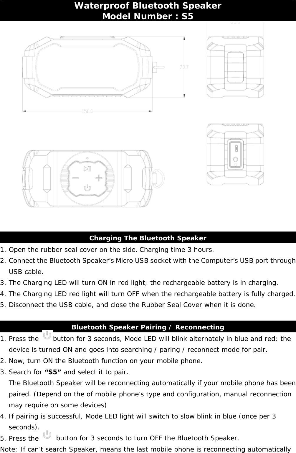     Waterproof Bluetooth Speaker Model Number : S5    Charging The Bluetooth Speaker 1. Open the rubber seal cover on the side. Charging time 3 hours. 2. Connect the Bluetooth Speaker’s Micro USB socket with the Computer’s USB port through USB cable. 3. The Charging LED will turn ON in red light; the rechargeable battery is in charging. 4. The Charging LED red light will turn OFF when the rechargeable battery is fully charged.           5. Disconnect the USB cable, and close the Rubber Seal Cover when it is done.  Bluetooth Speaker Pairing / Reconnecting 1. Press the  button for 3 seconds, Mode LED will blink alternately in blue and red; the device is turned ON and goes into searching / paring / reconnect mode for pair. 2. Now, turn ON the Bluetooth function on your mobile phone. 3. Search for “S5” and select it to pair.  The Bluetooth Speaker will be reconnecting automatically if your mobile phone has been paired. (Depend on the of mobile phone’s type and configuration, manual reconnection may require on some devices)  4. If pairing is successful, Mode LED light will switch to slow blink in blue (once per 3 seconds).  5. Press the   button for 3 seconds to turn OFF the Bluetooth Speaker. Note: If can’t search Speaker, means the last mobile phone is reconnecting automatically 