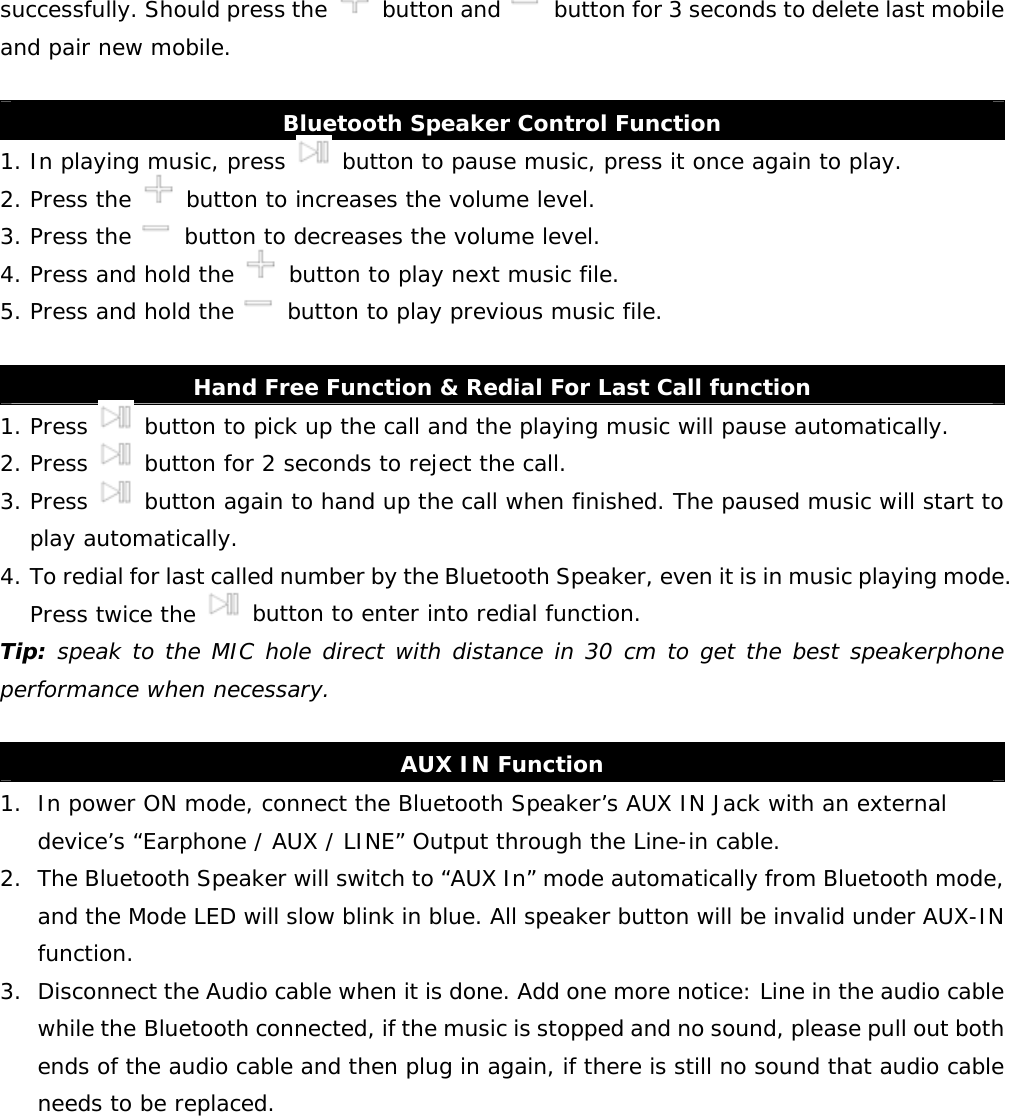    successfully. Should press the   button and    button for 3 seconds to delete last mobile and pair new mobile.  Bluetooth Speaker Control Function 1. In playing music, press   button to pause music, press it once again to play.  2. Press the   button to increases the volume level. 3. Press the   button to decreases the volume level. 4. Press and hold the   button to play next music file. 5. Press and hold the   button to play previous music file.  Hand Free Function &amp; Redial For Last Call function 1. Press   button to pick up the call and the playing music will pause automatically. 2. Press   button for 2 seconds to reject the call. 3. Press   button again to hand up the call when finished. The paused music will start to play automatically. 4. To redial for last called number by the Bluetooth Speaker, even it is in music playing mode. Press twice the   button to enter into redial function. Tip: speak to the MIC hole direct with distance in 30 cm to get the best speakerphone performance when necessary.  AUX IN Function 1. In power ON mode, connect the Bluetooth Speaker’s AUX IN Jack with an external device’s “Earphone / AUX / LINE” Output through the Line-in cable. 2. The Bluetooth Speaker will switch to “AUX In” mode automatically from Bluetooth mode, and the Mode LED will slow blink in blue. All speaker button will be invalid under AUX-IN function.  3. Disconnect the Audio cable when it is done. Add one more notice: Line in the audio cable while the Bluetooth connected, if the music is stopped and no sound, please pull out both ends of the audio cable and then plug in again, if there is still no sound that audio cable needs to be replaced.             