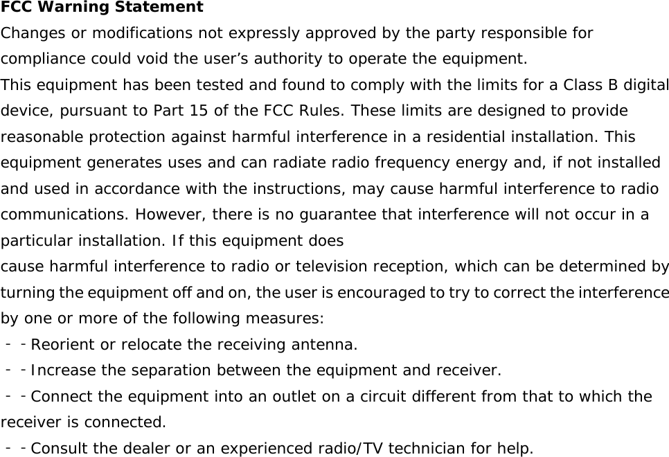    FCC Warning Statement Changes or modifications not expressly approved by the party responsible for compliance could void the user’s authority to operate the equipment. This equipment has been tested and found to comply with the limits for a Class B digital device, pursuant to Part 15 of the FCC Rules. These limits are designed to provide reasonable protection against harmful interference in a residential installation. This equipment generates uses and can radiate radio frequency energy and, if not installed and used in accordance with the instructions, may cause harmful interference to radio communications. However, there is no guarantee that interference will not occur in a particular installation. If this equipment does cause harmful interference to radio or television reception, which can be determined by turning the equipment off and on, the user is encouraged to try to correct the interference by one or more of the following measures:  ‐‐Reorient or relocate the receiving antenna. ‐‐Increase the separation between the equipment and receiver.  ‐‐Connect the equipment into an outlet on a circuit different from that to which the receiver is connected.  ‐‐Consult the dealer or an experienced radio/TV technician for help.         