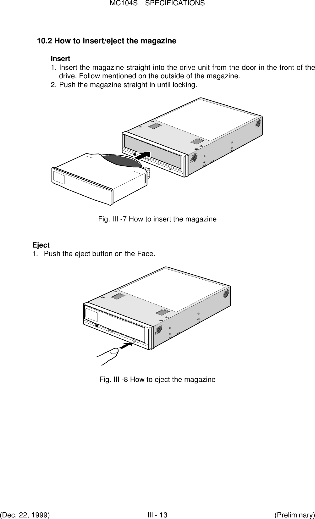 MC104S  SPECIFICATIONS(Dec. 22, 1999)III - 13 (Preliminary)10.2 How to insert/eject the magazineInsert1. Insert the magazine straight into the drive unit from the door in the front of thedrive. Follow mentioned on the outside of the magazine.2. Push the magazine straight in until locking.Fig. III -7 How to insert the magazineEject1. Push the eject button on the Face.Fig. III -8 How to eject the magazine