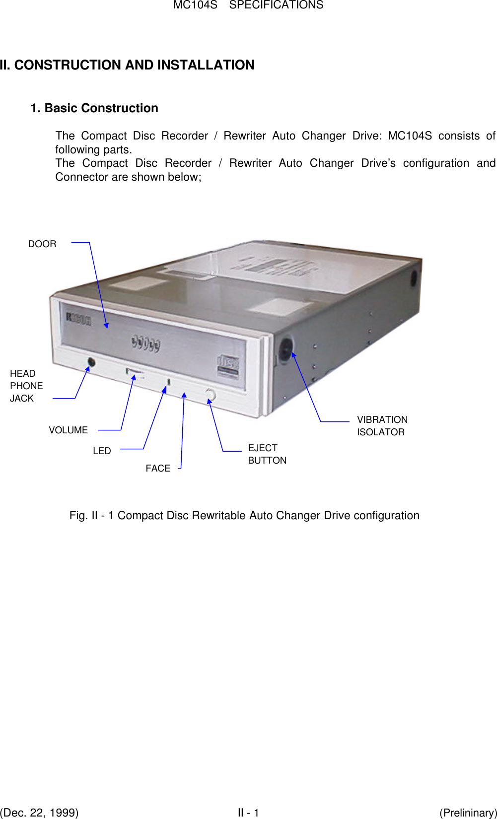 MC104S  SPECIFICATIONS(Dec. 22, 1999)II - 1(Prelininary)II. CONSTRUCTION AND INSTALLATION1. Basic ConstructionThe Compact Disc Recorder / Rewriter Auto Changer Drive:  MC104S consists offollowing parts.The Compact Disc Recorder / Rewriter Auto Changer Drive’s configuration andConnector are shown below; FACEEJECTBUTTONVOLUMEHEADPHONEJACK  LEDVIBRATIONISOLATORDOORFig. II - 1 Compact Disc Rewritable Auto Changer Drive configuration
