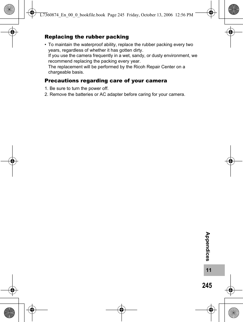 24511AppendicesReplacing the rubber packing• To maintain the waterproof ability, replace the rubber packing every two years, regardless of whether it has gotten dirty.If you use the camera frequently in a wet, sandy, or dusty environment, we recommend replacing the packing every year.The replacement will be performed by the Ricoh Repair Center on a chargeable basis.Precautions regarding care of your camera1. Be sure to turn the power off.2. Remove the batteries or AC adapter before caring for your camera.L7360874_En_00_0_bookfile.book  Page 245  Friday, October 13, 2006  12:56 PM