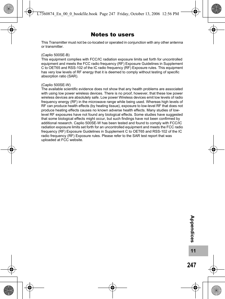 24711AppendicesNotes to usersThis Transmitter must not be co-located or operated in conjunction with any other antenna or transmitter.(Caplio 500SE-B)This equipment complies with FCC/IC radiation exposure limits set forth for uncontrolled equipment and meets the FCC radio frequency (RF) Exposure Guidelines in Supplement C to OET65 and RSS-102 of the IC radio frequency (RF) Exposure rules. This equipment has very low levels of RF energy that it is deemed to comply without testing of specific absorption ratio (SAR).(Caplio 500SE-W)The available scientific evidence does not show that any health problems are associated with using low power wireless devices. There is no proof, however, that these low power wireless devices are absolutely safe. Low power Wireless devices emit low levels of radio frequency energy (RF) in the microwave range while being used. Whereas high levels of RF can produce health effects (by heating tissue), exposure to low-level RF that does not produce heating effects causes no known adverse health effects. Many studies of low-level RF exposures have not found any biological effects. Some studies have suggested that some biological effects might occur, but such findings have not been confirmed by additional research. Caplio 500SE-W has been tested and found to comply with FCC/IC radiation exposure limits set forth for an uncontrolled equipment and meets the FCC radio frequency (RF) Exposure Guidelines in Supplement C to OET65 and RSS-102 of the IC radio frequency (RF) Exposure rules. Please refer to the SAR test report that was uploaded at FCC website.L7360874_En_00_0_bookfile.book  Page 247  Friday, October 13, 2006  12:56 PM