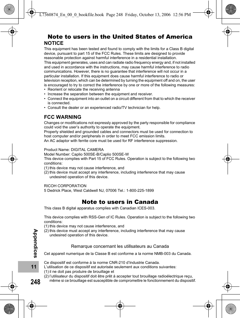 24811AppendicesNote to users in the United States of AmericaNOTICEThis equipment has been tested and found to comply with the limits for a Class B digital device, pursuant to part 15 of the FCC Rules. These limits are designed to provide reasonable protection against harmful interference in a residential installation.This equipment generates, uses and can radiate radio frequency energy and, if not installed and used in accordance with the instructions, may cause harmful interference to radio communications. However, there is no guarantee that interference will not occur in a particular installation. If this equipment does cause harmful interference to radio or television reception, which can be determined by turning the equipment off and on, the user is encouraged to try to correct the interference by one or more of the following measures:• Reorient or relocate the receiving antenna• Increase the separation between the equipment and receiver.• Connect the equipment into an outlet on a circuit different from that to which the receiver is connected.• Consult the dealer or an experienced radio/TV technician for help.FCC WARNINGChanges or modifications not expressly approved by the party responsible for compliance could void the user’s authority to operate the equipment.Properly shielded and grounded cables and connectors must be used for connection to host computer and/or peripherals in order to meet FCC emission limits.An AC adaptor with ferrite core must be used for RF interference suppression.Product Name: DIGITAL CAMERAModel Number: Caplio 500SE-B/Caplio 500SE-WThis device complies with Part 15 of FCC Rules. Operation is subject to the following two conditions:(1) this device may not cause interference, and(2) this device must accept any interference, including interference that may cause undesired operation of this device.RICOH CORPORATION5 Dedrick Place, West Caldwell NJ, 07006 Tel.: 1-800-225-1899Note to users in CanadaThis class B digital apparatus complies with Canadian ICES-003.This device complies with RSS-Gen of IC Rules. Operation is subject to the following two conditions:(1) this device may not cause interference, and(2) this device must accept any interference, including interference that may cause undesired operation of this device.Remarque concernant les utillsateurs au CanadaCet appareil numerique de la Classe B est conforme a la norme NMB-003 du Canada.Ce dispositif est conforme à la norme CNR-210 d’Industrie Canada.L’utilisation de ce dispositif est autorisée seulement aux conditions suivantes: (1) il ne doit pas produire de brouillage et (2) l’utilisateur du dispositif doit être prêt à accepter tout brouillage radioélectrique reçu, même si ce brouillage est susceptible de compromettre le fonctionnement du dispositif.L7360874_En_00_0_bookfile.book  Page 248  Friday, October 13, 2006  12:56 PM