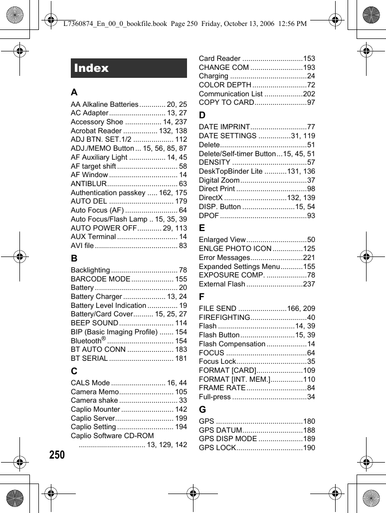 250AAA Alkaline Batteries............. 20, 25AC Adapter............................ 13, 27Accessory Shoe .................. 14, 237Acrobat Reader ................. 132, 138ADJ BTN. SET.1/2 .................... 112ADJ./MEMO Button ... 15, 56, 85, 87AF Auxiliary Light .................. 14, 45AF target shift .............................. 58AF Window .................................. 14ANTIBLUR................................... 63Authentication passkey ..... 162, 175AUTO DEL ................................ 179Auto Focus (AF) .......................... 64Auto Focus/Flash Lamp .. 15, 35, 39AUTO POWER OFF............ 29, 113AUX Terminal .............................. 14AVI file ......................................... 83BBacklighting ................................. 78BARCODE MODE..................... 155Battery ......................................... 20Battery Charger ..................... 13, 24Battery Level Indication ............... 19Battery/Card Cover.......... 15, 25, 27BEEP SOUND........................... 114BIP (Basic Imaging Profile) ....... 154Bluetooth®................................. 154BT AUTO CONN ....................... 183BT SERIAL ................................ 181CCALS Mode ........................... 16, 44Camera Memo........................... 105Camera shake ............................. 33Caplio Mounter .......................... 142Caplio Server............................. 199Caplio Setting ............................ 194Caplio Software CD-ROM................................. 13, 129, 142Card Reader ..............................153CHANGE COM ..........................193Charging ......................................24COLOR DEPTH ...........................72Communication List ...................202COPY TO CARD..........................97DDATE IMPRINT............................77DATE SETTINGS ................31, 119Delete...........................................51Delete/Self-timer Button...15, 45, 51DENSITY .....................................57DeskTopBinder Lite ...........131, 136Digital Zoom.................................37Direct Print ...................................98DirectX ...............................132, 139DISP. Button ..........................15, 54DPOF ...........................................93EEnlarged View..............................50ENLGE PHOTO ICON ...............125Error Messages..........................221Expanded Settings Menu...........155EXPOSURE COMP. ....................78External Flash ............................237FFILE SEND ........................166, 209FIREFIGHTING............................40Flash ......................................14, 39Flash Button...........................15, 39Flash Compensation ....................14FOCUS ........................................64Focus Lock...................................35FORMAT [CARD].......................109FORMAT [INT. MEM.]................110FRAME RATE..............................84Full-press .....................................34GGPS ...........................................180GPS DATUM..............................188GPS DISP MODE ......................189GPS LOCK.................................190IndexL7360874_En_00_0_bookfile.book  Page 250  Friday, October 13, 2006  12:56 PM