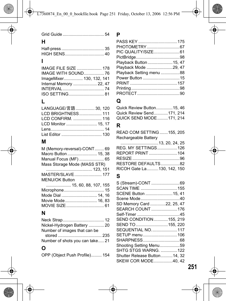 251Grid Guide ................................... 54HHalf-press .................................... 35HIGH SENS................................. 40IIMAGE FILE SIZE ..................... 178IMAGE WITH SOUND................. 76ImageMixer................ 130, 132, 141Internal Memory .................... 22, 47INTERVAL................................... 74ISO SETTING.............................. 81LLANGUAGE/N................ 30, 120LCD BRIGHTNESS................... 111LCD CONFIRM. ........................ 116LCD Monitor .......................... 15, 17Lens............................................. 14List Editor .................................. 130MM (Memory-reversal)-CONT........ 69Macro Button ......................... 15, 38Manual Focus (MF) ..................... 65Mass Storage Mode (MASS STR)....................................... 123, 151MASTER/SLAVE....................... 177MENU/OK Button..................... 15, 60, 88, 107, 155Microphone.................................. 15Mode Dial .............................. 14, 16Movie Mode........................... 16, 83MOVIE SIZE................................ 61NNeck Strap................................... 12Nickel-Hydrogen Battery ............. 20Number of images that can be stored ..................................... 235Number of shots you can take..... 21OOPP (Object Push Profile)......... 154PPASS KEY .................................175PHOTOMETRY............................67PIC QUALITY/SIZE......................61PictBridge.....................................98Playback Button .....................15, 47Playback Mode ......................29, 47Playback Setting menu ................88Power Button ...............................15PRINT ........................................157Printing.........................................98PROTECT....................................90QQuick Review Button..............15, 46Quick Review Send............171, 214QUICK SEND MODE.........171, 214RREAD COM SETTING .......155, 205Rechargeable Battery................................13, 20, 24, 25REG. MY SETTINGS.................126REPORT PRINT ........................104RESIZE ........................................96RESTORE DEFAULTS................82RICOH Gate La..........130, 142, 150SS (Stream)-CONT ........................69SCAN TIME ...............................155SCENE Button .......................15, 41Scene Mode.................................40SD Memory Card .............22, 25, 47SEARCH COUNT ......................176Self-Timer ....................................45SEND CONDITION............155, 219SEND TO ...........................155, 220SEQUENTIAL NO......................117SETUP menu .............................106SHARPNESS...............................68Shooting Setting Menu.................59SHTG STGS WARNG. ..............122Shutter Release Button..........14, 32SKEW COR MODE................40, 42L7360874_En_00_0_bookfile.book  Page 251  Friday, October 13, 2006  12:56 PM