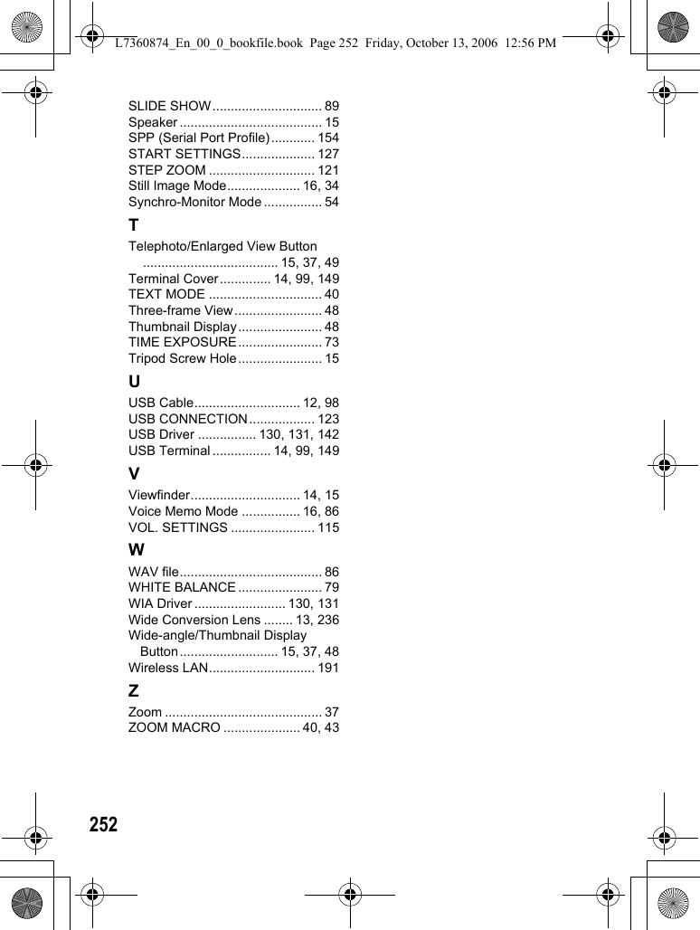 252SLIDE SHOW.............................. 89Speaker ....................................... 15SPP (Serial Port Profile)............ 154START SETTINGS.................... 127STEP ZOOM ............................. 121Still Image Mode.................... 16, 34Synchro-Monitor Mode ................ 54TTelephoto/Enlarged View Button..................................... 15, 37, 49Terminal Cover.............. 14, 99, 149TEXT MODE ............................... 40Three-frame View........................ 48Thumbnail Display....................... 48TIME EXPOSURE....................... 73Tripod Screw Hole....................... 15UUSB Cable............................. 12, 98USB CONNECTION.................. 123USB Driver ................ 130, 131, 142USB Terminal ................ 14, 99, 149VViewfinder.............................. 14, 15Voice Memo Mode ................ 16, 86VOL. SETTINGS ....................... 115WWAV file....................................... 86WHITE BALANCE ....................... 79WIA Driver ......................... 130, 131Wide Conversion Lens ........ 13, 236Wide-angle/Thumbnail Display Button........................... 15, 37, 48Wireless LAN............................. 191ZZoom ........................................... 37ZOOM MACRO ..................... 40, 43L7360874_En_00_0_bookfile.book  Page 252  Friday, October 13, 2006  12:56 PM