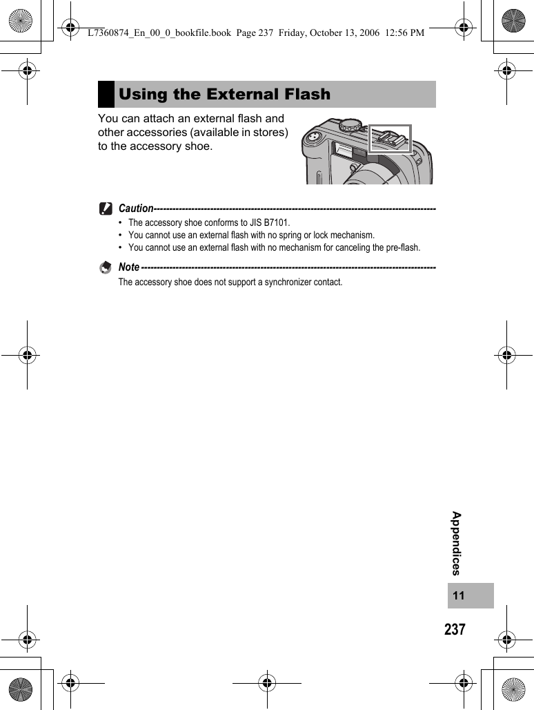 23711AppendicesYou can attach an external flash and other accessories (available in stores) to the accessory shoe.Caution------------------------------------------------------------------------------------------•The accessory shoe conforms to JIS B7101.•You cannot use an external flash with no spring or lock mechanism.•You cannot use an external flash with no mechanism for canceling the pre-flash.Note ----------------------------------------------------------------------------------------------The accessory shoe does not support a synchronizer contact.Using the External FlashL7360874_En_00_0_bookfile.book  Page 237  Friday, October 13, 2006  12:56 PM