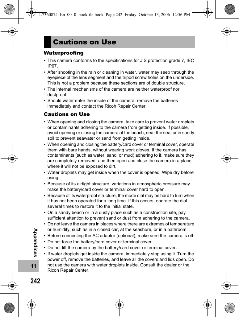 24211AppendicesWaterproofing• This camera conforms to the specifications for JIS protection grade 7, IEC IP67.• After shooting in the rain or cleaning in water, water may seep through the eyepiece of the lens segment and the tripod screw holes on the underside. This is not a problem because these sections are of double structure.• The internal mechanisms of the camera are neither waterproof nor dustproof.• Should water enter the inside of the camera, remove the batteries immediately and contact the Ricoh Repair Center.Cautions on Use• When opening and closing the camera, take care to prevent water droplets or contaminants adhering to the camera from getting inside. If possible, avoid opening or closing the camera at the beach, near the sea, or in sandy soil to prevent seawater or sand from getting inside.• When opening and closing the battery/card cover or terminal cover, operate them with bare hands, without wearing work gloves. If the camera has contaminants (such as water, sand, or mud) adhering to it, make sure they are completely removed, and then open and close the camera in a place where it will not be exposed to dirt.• Water droplets may get inside when the cover is opened. Wipe dry before using.• Because of its airtight structure, variations in atmospheric pressure may make the battery/card cover or terminal cover hard to open.• Because of its waterproof structure, the mode dial may be hard to turn when it has not been operated for a long time. If this occurs, operate the dial several times to restore it to the initial state.• On a sandy beach or in a dusty place such as a construction site, pay sufficient attention to prevent sand or dust from adhering to the camera.• Do not leave the camera in places where there are extremes of temperature or humidity, such as in a closed car, at the seashore, or in a bathroom.• Before connecting the AC adaptor (optional), make sure the camera is off.• Do not force the battery/card cover or terminal cover.• Do not lift the camera by the battery/card cover or terminal cover.• If water droplets get inside the camera, immediately stop using it. Turn the power off, remove the batteries, and leave all the covers and lids open. Do not use the camera with water droplets inside. Consult the dealer or the Ricoh Repair Center.Cautions on UseL7360874_En_00_0_bookfile.book  Page 242  Friday, October 13, 2006  12:56 PM
