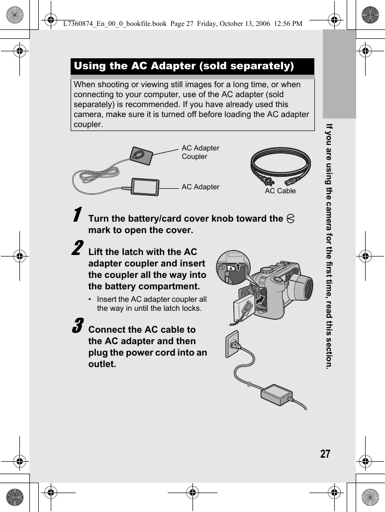 If you are using the camera for the first time, read this section.271Turn the battery/card cover knob toward the M mark to open the cover.2Lift the latch with the AC adapter coupler and insert the coupler all the way into the battery compartment.• Insert the AC adapter coupler all the way in until the latch locks.3Connect the AC cable to the AC adapter and then plug the power cord into an outlet.Using the AC Adapter (sold separately)When shooting or viewing still images for a long time, or when connecting to your computer, use of the AC adapter (sold separately) is recommended. If you have already used this camera, make sure it is turned off before loading the AC adapter coupler.AC Adapter CouplerAC Adapter AC CableL7360874_En_00_0_bookfile.book  Page 27  Friday, October 13, 2006  12:56 PM