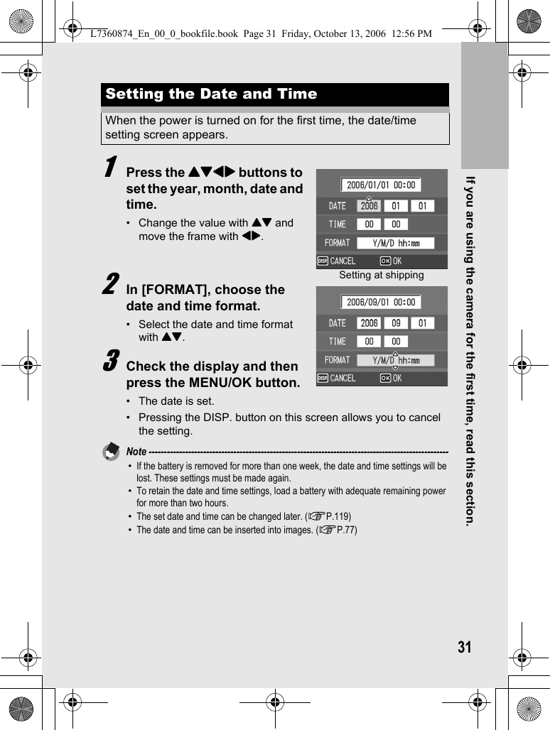 If you are using the camera for the first time, read this section.311Press the !&quot;#$ buttons to set the year, month, date and time.• Change the value with !&quot; and move the frame with #$.2In [FORMAT], choose the date and time format.• Select the date and time format with !&quot;.3Check the display and then press the MENU/OK button.• The date is set.• Pressing the DISP. button on this screen allows you to cancel the setting.Note ---------------------------------------------------------------------------------------------------•If the battery is removed for more than one week, the date and time settings will be lost. These settings must be made again.•To retain the date and time settings, load a battery with adequate remaining power for more than two hours.•The set date and time can be changed later. (GP.119)•The date and time can be inserted into images. (GP.77)Setting the Date and TimeWhen the power is turned on for the first time, the date/time setting screen appears.Setting at shippingL7360874_En_00_0_bookfile.book  Page 31  Friday, October 13, 2006  12:56 PM