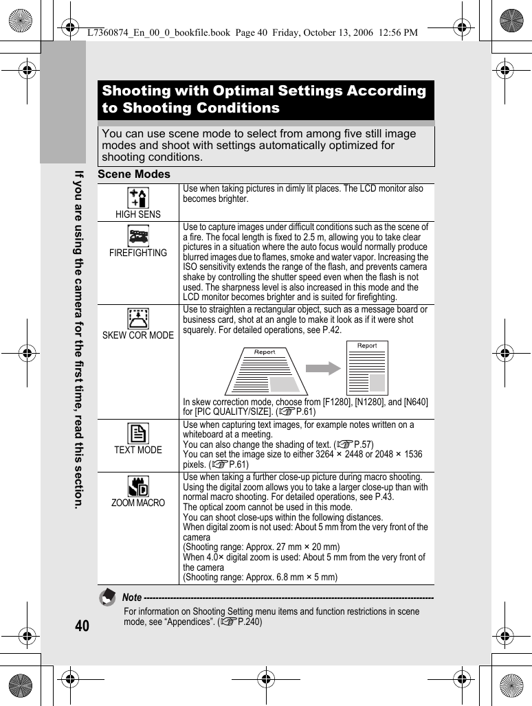40If you are using the camera for the first time, read this section.Scene ModesNote ---------------------------------------------------------------------------------------------------For information on Shooting Setting menu items and function restrictions in scene mode, see “Appendices”. (GP.240)Shooting with Optimal Settings According to Shooting ConditionsYou can use scene mode to select from among five still image modes and shoot with settings automatically optimized for shooting conditions.HIGH SENSUse when taking pictures in dimly lit places. The LCD monitor also becomes brighter.FIREFIGHTINGUse to capture images under difficult conditions such as the scene of a fire. The focal length is fixed to 2.5 m, allowing you to take clear pictures in a situation where the auto focus would normally produce blurred images due to flames, smoke and water vapor. Increasing the ISO sensitivity extends the range of the flash, and prevents camera shake by controlling the shutter speed even when the flash is not used. The sharpness level is also increased in this mode and the LCD monitor becomes brighter and is suited for firefighting.SKEW COR MODEUse to straighten a rectangular object, such as a message board or business card, shot at an angle to make it look as if it were shot squarely. For detailed operations, see P.42.In skew correction mode, choose from [F1280], [N1280], and [N640] for [PIC QUALITY/SIZE]. (GP.61)TEXT MODEUse when capturing text images, for example notes written on a whiteboard at a meeting.You can also change the shading of text. (GP.57) You can set the image size to either 3264 × 2448 or 2048 × 1536 pixels. (GP.61)ZOOM MACROUse when taking a further close-up picture during macro shooting. Using the digital zoom allows you to take a larger close-up than with normal macro shooting. For detailed operations, see P.43.The optical zoom cannot be used in this mode.You can shoot close-ups within the following distances.When digital zoom is not used: About 5 mm from the very front of the camera(Shooting range: Approx. 27 mm × 20 mm)When 4.0× digital zoom is used: About 5 mm from the very front of the camera(Shooting range: Approx. 6.8 mm × 5 mm)L7360874_En_00_0_bookfile.book  Page 40  Friday, October 13, 2006  12:56 PM