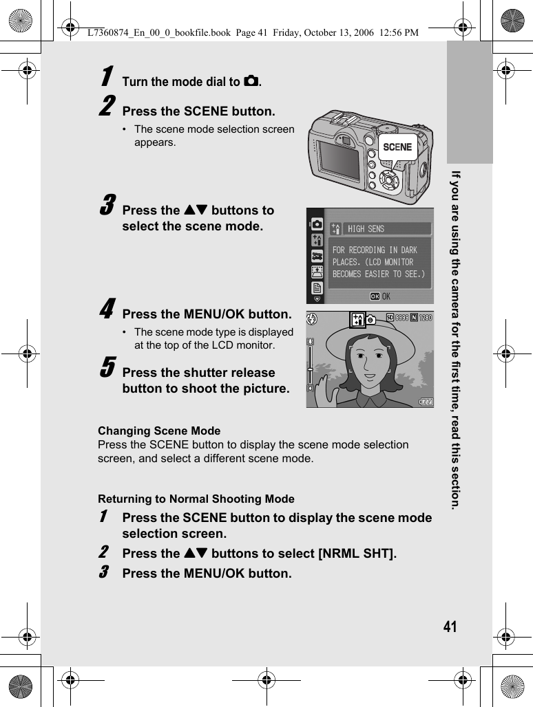 If you are using the camera for the first time, read this section.411Turn the mode dial to 5.2Press the SCENE button.• The scene mode selection screen appears.3Press the !&quot; buttons to select the scene mode.4Press the MENU/OK button.• The scene mode type is displayed at the top of the LCD monitor.5Press the shutter release button to shoot the picture.Changing Scene ModePress the SCENE button to display the scene mode selection screen, and select a different scene mode.Returning to Normal Shooting Mode1Press the SCENE button to display the scene mode selection screen.2Press the !&quot; buttons to select [NRML SHT].3Press the MENU/OK button.4L7360874_En_00_0_bookfile.book  Page 41  Friday, October 13, 2006  12:56 PM