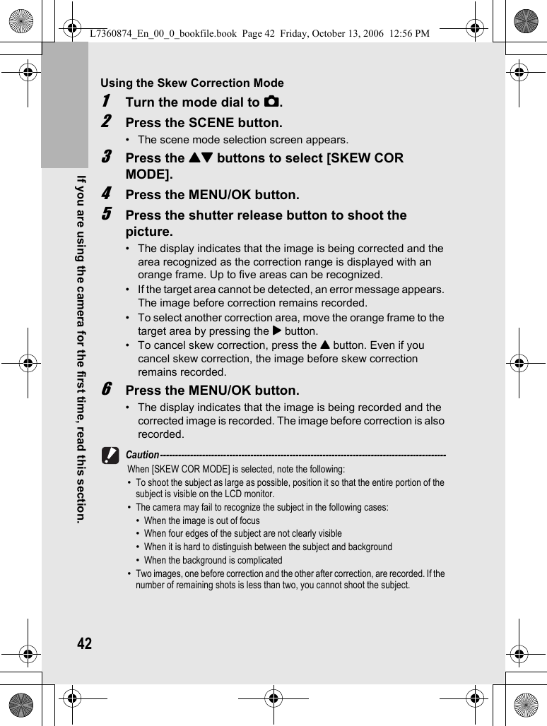 42If you are using the camera for the first time, read this section.Using the Skew Correction Mode1Turn the mode dial to 5.2Press the SCENE button.• The scene mode selection screen appears.3Press the !&quot; buttons to select [SKEW COR MODE].4Press the MENU/OK button.5Press the shutter release button to shoot the picture.• The display indicates that the image is being corrected and the area recognized as the correction range is displayed with an orange frame. Up to five areas can be recognized.• If the target area cannot be detected, an error message appears. The image before correction remains recorded.• To select another correction area, move the orange frame to the target area by pressing the $ button.• To cancel skew correction, press the ! button. Even if you cancel skew correction, the image before skew correction remains recorded.6Press the MENU/OK button.• The display indicates that the image is being recorded and the corrected image is recorded. The image before correction is also recorded.Caution-----------------------------------------------------------------------------------------------When [SKEW COR MODE] is selected, note the following:•To shoot the subject as large as possible, position it so that the entire portion of the subject is visible on the LCD monitor.•The camera may fail to recognize the subject in the following cases:•When the image is out of focus•When four edges of the subject are not clearly visible•When it is hard to distinguish between the subject and background•When the background is complicated•Two images, one before correction and the other after correction, are recorded. If the number of remaining shots is less than two, you cannot shoot the subject.L7360874_En_00_0_bookfile.book  Page 42  Friday, October 13, 2006  12:56 PM