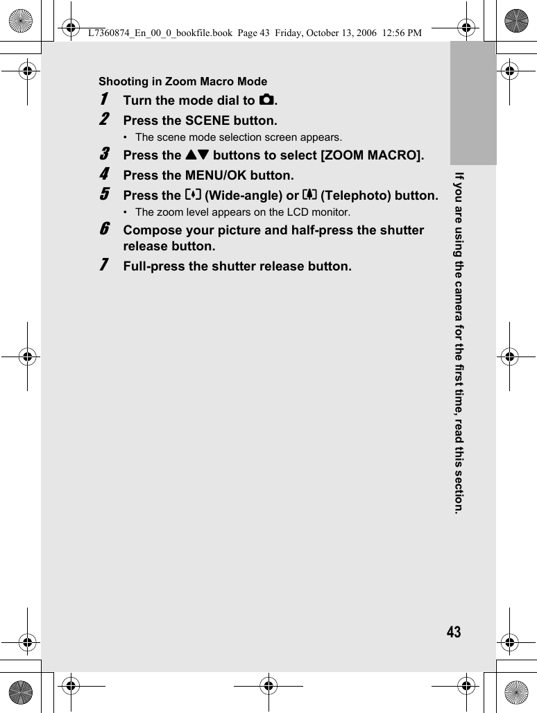 If you are using the camera for the first time, read this section.43Shooting in Zoom Macro Mode1Turn the mode dial to 5.2Press the SCENE button.• The scene mode selection screen appears.3Press the !&quot; buttons to select [ZOOM MACRO].4Press the MENU/OK button.5Press the Z (Wide-angle) or z (Telephoto) button.• The zoom level appears on the LCD monitor.6Compose your picture and half-press the shutter release button.7Full-press the shutter release button.L7360874_En_00_0_bookfile.book  Page 43  Friday, October 13, 2006  12:56 PM