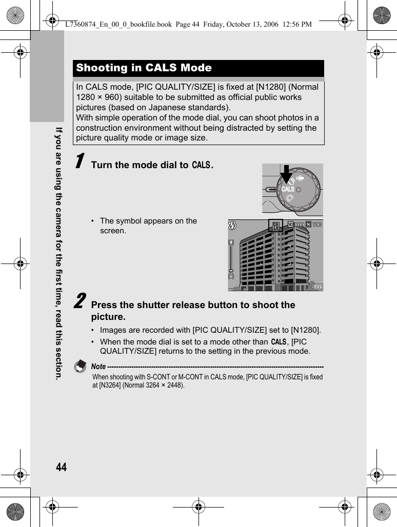 44If you are using the camera for the first time, read this section.1Turn the mode dial to K.• The symbol appears on the screen.2Press the shutter release button to shoot the picture.• Images are recorded with [PIC QUALITY/SIZE] set to [N1280].• When the mode dial is set to a mode other than K, [PIC QUALITY/SIZE] returns to the setting in the previous mode.Note ---------------------------------------------------------------------------------------------------When shooting with S-CONT or M-CONT in CALS mode, [PIC QUALITY/SIZE] is fixed at [N3264] (Normal 3264 × 2448).Shooting in CALS ModeIn CALS mode, [PIC QUALITY/SIZE] is fixed at [N1280] (Normal 1280 × 960) suitable to be submitted as official public works pictures (based on Japanese standards).With simple operation of the mode dial, you can shoot photos in a construction environment without being distracted by setting the picture quality mode or image size.CALSCALSL7360874_En_00_0_bookfile.book  Page 44  Friday, October 13, 2006  12:56 PM