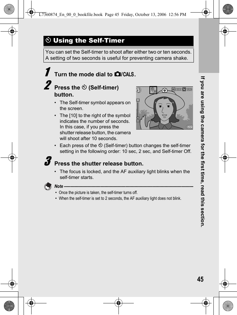 If you are using the camera for the first time, read this section.451Turn the mode dial to 5/K.2Press the t (Self-timer) button.• The Self-timer symbol appears on the screen.• The [10] to the right of the symbol indicates the number of seconds. In this case, if you press the shutter release button, the camera will shoot after 10 seconds.• Each press of the t (Self-timer) button changes the self-timer setting in the following order: 10 sec, 2 sec, and Self-timer Off.3Press the shutter release button.• The focus is locked, and the AF auxiliary light blinks when the self-timer starts.Note ---------------------------------------------------------------------------------------------------•Once the picture is taken, the self-timer turns off.•When the self-timer is set to 2 seconds, the AF auxiliary light does not blink.t Using the Self-TimerYou can set the Self-timer to shoot after either two or ten seconds.A setting of two seconds is useful for preventing camera shake.L7360874_En_00_0_bookfile.book  Page 45  Friday, October 13, 2006  12:56 PM