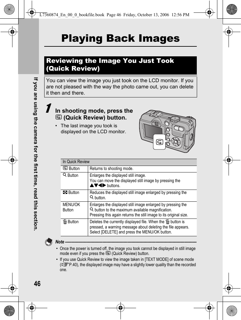 46If you are using the camera for the first time, read this section.Playing Back Images1In shooting mode, press the Q (Quick Review) button.• The last image you took is displayed on the LCD monitor.Note ---------------------------------------------------------------------------------------------------•Once the power is turned off, the image you took cannot be displayed in still image mode even if you press the Q (Quick Review) button.•If you use Quick Review to view the image taken in [TEXT MODE] of scene mode (GP.40), the displayed image may have a slightly lower quality than the recorded one.Reviewing the Image You Just Took (Quick Review)You can view the image you just took on the LCD monitor. If you are not pleased with the way the photo came out, you can delete it then and there.In Quick ReviewQ Button Returns to shooting mode.8 Button Enlarges the displayed still image.You can move the displayed still image by pressing the !&quot;#$ buttons.9 Button Reduces the displayed still image enlarged by pressing the 8button.MENU/OK ButtonEnlarges the displayed still image enlarged by pressing the 8button to the maximum available magnification.Pressing this again returns the still image to its original size.D Button Deletes the currently displayed file. When the D button is pressed, a warning message about deleting the file appears. Select [DELETE] and press the MENU/OK button.L7360874_En_00_0_bookfile.book  Page 46  Friday, October 13, 2006  12:56 PM