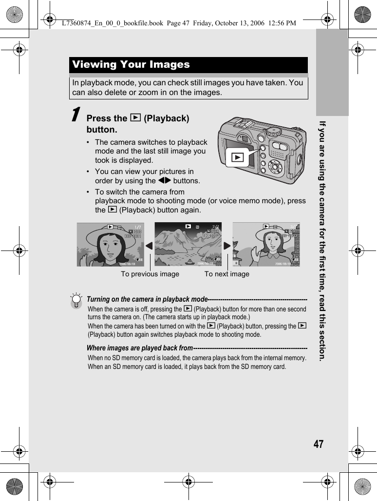 If you are using the camera for the first time, read this section.471Press the 6 (Playback) button.• The camera switches to playback mode and the last still image you took is displayed.• You can view your pictures in order by using the #$ buttons.• To switch the camera from playback mode to shooting mode (or voice memo mode), press the 6 (Playback) button again.Turning on the camera in playback mode------------------------------------------------When the camera is off, pressing the 6 (Playback) button for more than one second turns the camera on. (The camera starts up in playback mode.)When the camera has been turned on with the 6 (Playback) button, pressing the 6 (Playback) button again switches playback mode to shooting mode.Where images are played back from-------------------------------------------------------When no SD memory card is loaded, the camera plays back from the internal memory. When an SD memory card is loaded, it plays back from the SD memory card.Viewing Your ImagesIn playback mode, you can check still images you have taken. You can also delete or zoom in on the images.To previous image To next imageL7360874_En_00_0_bookfile.book  Page 47  Friday, October 13, 2006  12:56 PM