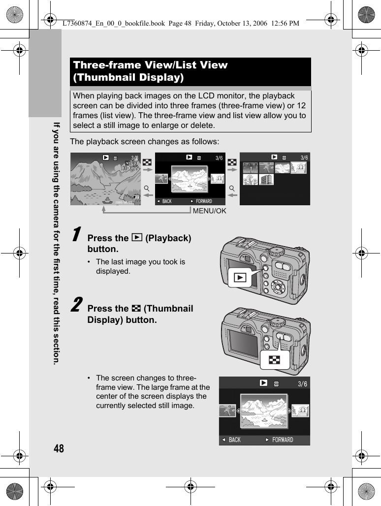 48If you are using the camera for the first time, read this section.The playback screen changes as follows:1Press the 6 (Playback) button.• The last image you took is displayed.2Press the 9 (Thumbnail Display) button.• The screen changes to three-frame view. The large frame at the center of the screen displays the currently selected still image.Three-frame View/List View (Thumbnail Display)When playing back images on the LCD monitor, the playback screen can be divided into three frames (three-frame view) or 12 frames (list view). The three-frame view and list view allow you to select a still image to enlarge or delete.L7360874_En_00_0_bookfile.book  Page 48  Friday, October 13, 2006  12:56 PM