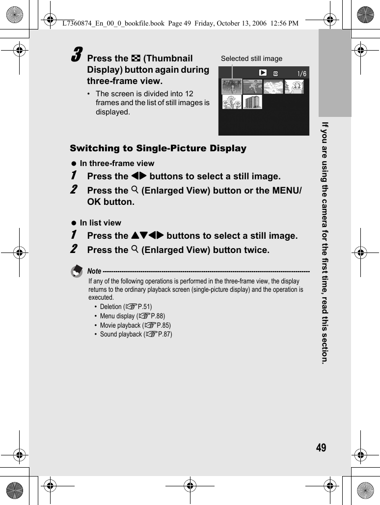 If you are using the camera for the first time, read this section.493Press the 9 (Thumbnail Display) button again during three-frame view.• The screen is divided into 12 frames and the list of still images is displayed.Switching to Single-Picture DisplayIn three-frame view1Press the #$ buttons to select a still image.2Press the 8 (Enlarged View) button or the MENU/OK button.In list view1Press the !&quot;#$ buttons to select a still image.2Press the 8 (Enlarged View) button twice.Note ---------------------------------------------------------------------------------------------------If any of the following operations is performed in the three-frame view, the display returns to the ordinary playback screen (single-picture display) and the operation is executed.•Deletion (GP.51)•Menu display (GP.88)•Movie playback (GP.85)•Sound playback (GP.87)Selected still imageL7360874_En_00_0_bookfile.book  Page 49  Friday, October 13, 2006  12:56 PM