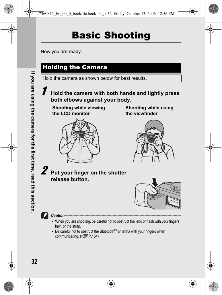 32If you are using the camera for the first time, read this section.Basic ShootingNow you are ready.1Hold the camera with both hands and lightly press both elbows against your body.2Put your finger on the shutter release button.Caution-----------------------------------------------------------------------------------------------•When you are shooting, be careful not to obstruct the lens or flash with your fingers, hair, or the strap.•Be careful not to obstruct the Bluetooth® antenna with your fingers when communicating. (GP.154)Holding the CameraHold the camera as shown below for best results.Shooting while viewing the LCD monitorShooting while using the viewfinderL7360874_En_00_0_bookfile.book  Page 32  Friday, October 13, 2006  12:56 PM