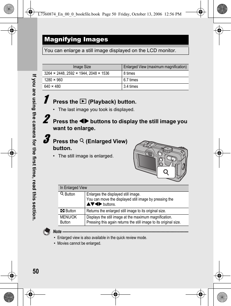 50If you are using the camera for the first time, read this section.1Press the 6 (Playback) button.• The last image you took is displayed.2Press the #$ buttons to display the still image you want to enlarge.3Press the 8 (Enlarged View) button.• The still image is enlarged.Note ---------------------------------------------------------------------------------------------------•Enlarged view is also available in the quick review mode.•Movies cannot be enlarged.Magnifying ImagesYou can enlarge a still image displayed on the LCD monitor.Image Size Enlarged View (maximum magnification)3264 × 2448, 2592 × 1944, 2048 × 1536 8 times1280 × 960 6.7 times640 × 480 3.4 timesIn Enlarged View8 Button Enlarges the displayed still image.You can move the displayed still image by pressing the !&quot;#$ buttons.9 Button Returns the enlarged still image to its original size.MENU/OK ButtonDisplays the still image at the maximum magnification.Pressing this again returns the still image to its original size.L7360874_En_00_0_bookfile.book  Page 50  Friday, October 13, 2006  12:56 PM