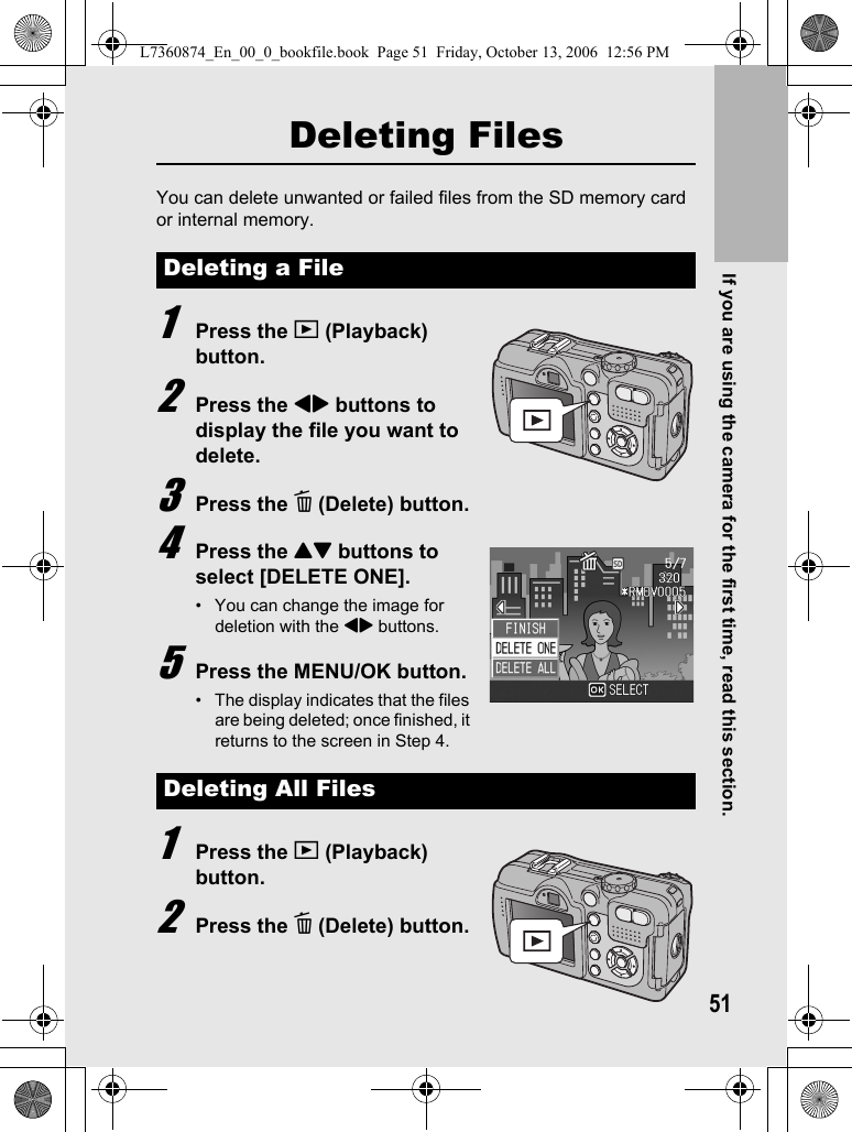 If you are using the camera for the first time, read this section.51Deleting FilesYou can delete unwanted or failed files from the SD memory card or internal memory.1Press the 6 (Playback) button.2Press the #$ buttons to display the file you want to delete.3Press the D (Delete) button.4Press the !&quot; buttons to select [DELETE ONE].• You can change the image for deletion with the #$ buttons.5Press the MENU/OK button.• The display indicates that the files are being deleted; once finished, it returns to the screen in Step 4.1Press the 6 (Playback) button.2Press the D (Delete) button.Deleting a FileDeleting All FilesL7360874_En_00_0_bookfile.book  Page 51  Friday, October 13, 2006  12:56 PM