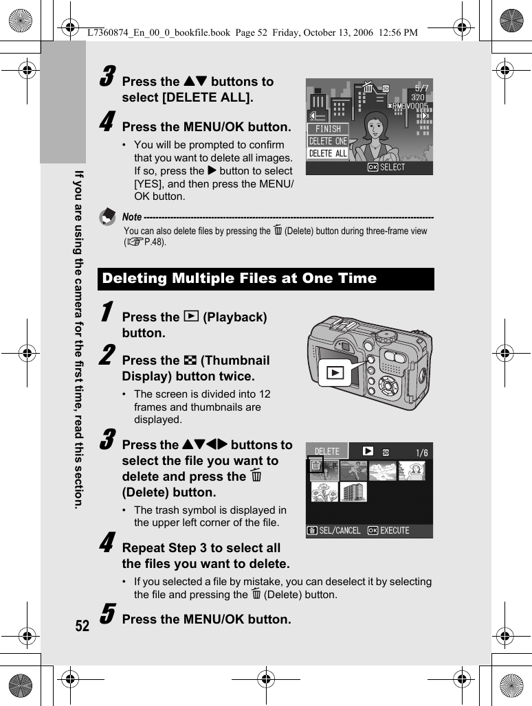 52If you are using the camera for the first time, read this section.3Press the !&quot; buttons to select [DELETE ALL].4Press the MENU/OK button.• You will be prompted to confirm that you want to delete all images. If so, press the $ button to select [YES], and then press the MENU/OK button.Note ---------------------------------------------------------------------------------------------------You can also delete files by pressing the D (Delete) button during three-frame view (GP.48).1Press the 6 (Playback) button.2Press the 9 (Thumbnail Display) button twice.• The screen is divided into 12 frames and thumbnails are displayed.3Press the !&quot;#$ buttons to select the file you want to delete and press the D (Delete) button.• The trash symbol is displayed in the upper left corner of the file.4Repeat Step 3 to select all the files you want to delete.• If you selected a file by mistake, you can deselect it by selecting the file and pressing the D (Delete) button.5Press the MENU/OK button.Deleting Multiple Files at One TimeL7360874_En_00_0_bookfile.book  Page 52  Friday, October 13, 2006  12:56 PM