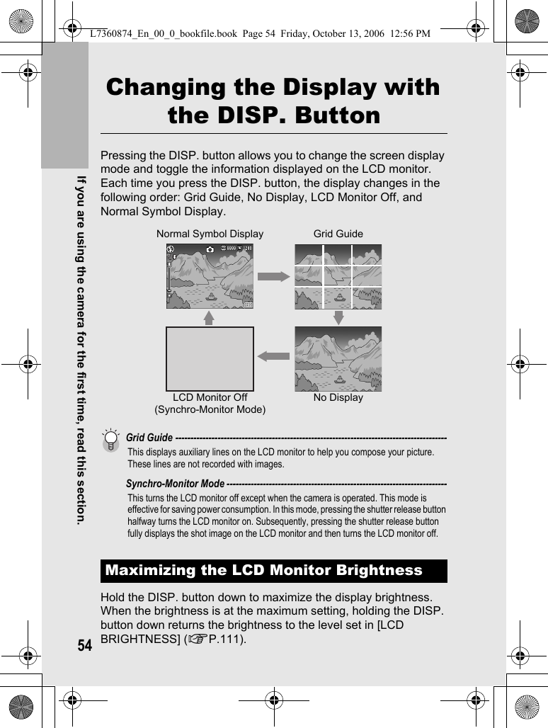 54If you are using the camera for the first time, read this section.Changing the Display with the DISP. ButtonPressing the DISP. button allows you to change the screen display mode and toggle the information displayed on the LCD monitor.Each time you press the DISP. button, the display changes in the following order: Grid Guide, No Display, LCD Monitor Off, and Normal Symbol Display.Grid Guide ------------------------------------------------------------------------------------------This displays auxiliary lines on the LCD monitor to help you compose your picture. These lines are not recorded with images.Synchro-Monitor Mode -------------------------------------------------------------------------This turns the LCD monitor off except when the camera is operated. This mode is effective for saving power consumption. In this mode, pressing the shutter release button halfway turns the LCD monitor on. Subsequently, pressing the shutter release button fully displays the shot image on the LCD monitor and then turns the LCD monitor off.Hold the DISP. button down to maximize the display brightness.When the brightness is at the maximum setting, holding the DISP. button down returns the brightness to the level set in [LCD BRIGHTNESS] (GP.111).Maximizing the LCD Monitor BrightnessNormal Symbol DisplayNo DisplayGrid GuideLCD Monitor Off(Synchro-Monitor Mode)L7360874_En_00_0_bookfile.book  Page 54  Friday, October 13, 2006  12:56 PM