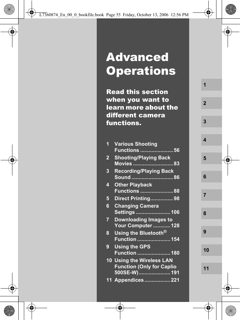 Advanced OperationsRead this section when you want to learn more about the different camera functions.1 Various Shooting Functions .......................562 Shooting/Playing Back Movies ............................833 Recording/Playing Back Sound .............................864 Other Playback Functions .......................885 Direct Printing................ 986 Changing Camera Settings ........................1067 Downloading Images to Your Computer ............1288 Using the Bluetooth® Function .......................1549 Using the GPS Function .......................18010 Using the Wireless LAN Function (Only for Caplio 500SE-W)...................... 19111 Appendices .................. 2211234567891011L7360874_En_00_0_bookfile.book  Page 55  Friday, October 13, 2006  12:56 PM