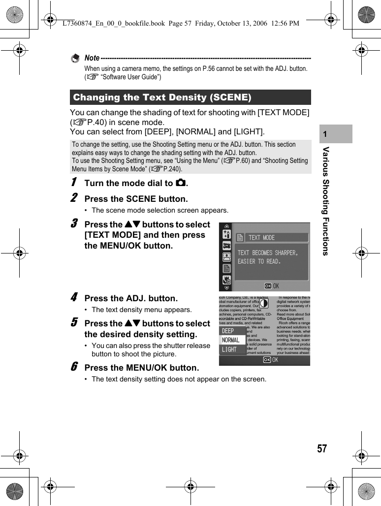 57Various Shooting Functions1Note ----------------------------------------------------------------------------------------------When using a camera memo, the settings on P.56 cannot be set with the ADJ. button. (G “Software User Guide”)You can change the shading of text for shooting with [TEXT MODE] (GP.40) in scene mode.You can select from [DEEP], [NORMAL] and [LIGHT].1Turn the mode dial to 5.2Press the SCENE button.• The scene mode selection screen appears.3Press the !&quot; buttons to select [TEXT MODE] and then press the MENU/OK button.4Press the ADJ. button.• The text density menu appears.5Press the !&quot; buttons to select the desired density setting.• You can also press the shutter release button to shoot the picture.6Press the MENU/OK button.• The text density setting does not appear on the screen.Changing the Text Density (SCENE)To change the setting, use the Shooting Setting menu or the ADJ. button. This section explains easy ways to change the shading setting with the ADJ. button.To use the Shooting Setting menu, see “Using the Menu” (GP.60) and “Shooting Setting Menu Items by Scene Mode” (GP.240).L7360874_En_00_0_bookfile.book  Page 57  Friday, October 13, 2006  12:56 PM