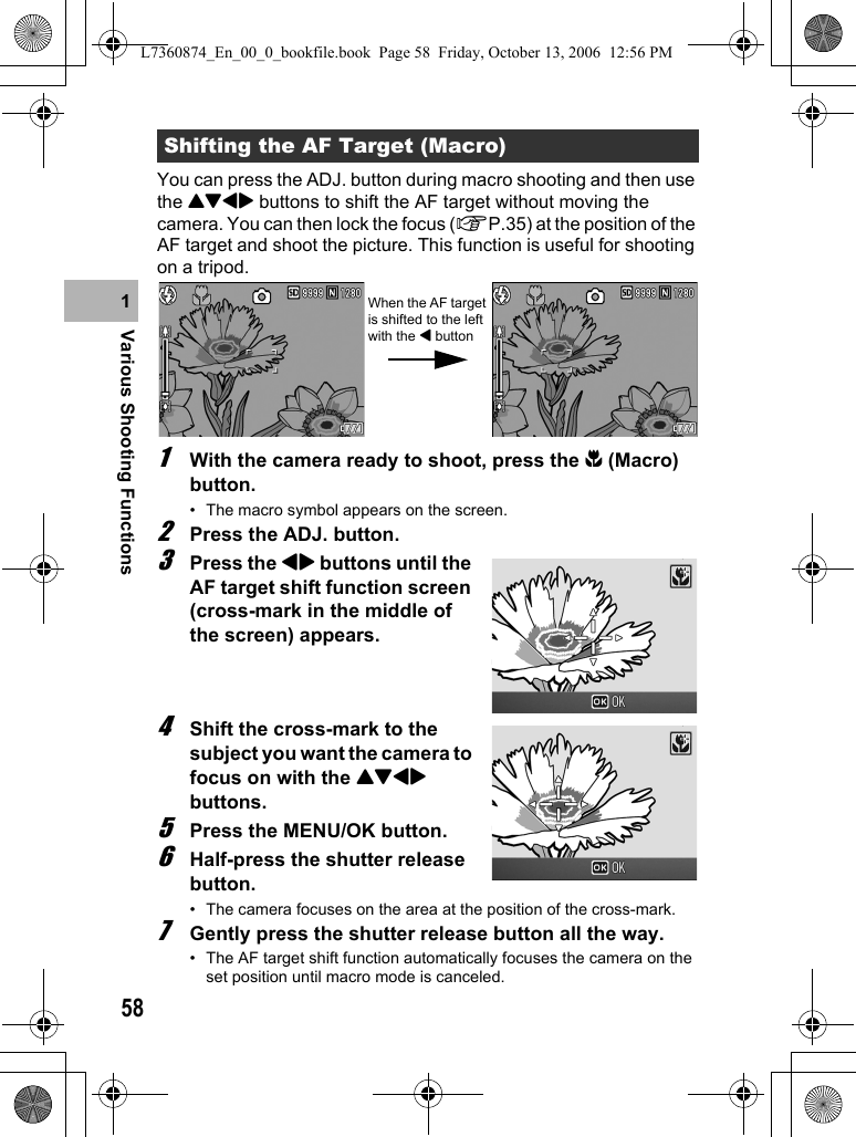 58Various Shooting Functions1You can press the ADJ. button during macro shooting and then use the !&quot;#$ buttons to shift the AF target without moving the camera. You can then lock the focus (GP.35) at the position of the AF target and shoot the picture. This function is useful for shooting on a tripod.1With the camera ready to shoot, press the N (Macro) button.• The macro symbol appears on the screen.2Press the ADJ. button.3Press the #$ buttons until the AF target shift function screen (cross-mark in the middle of the screen) appears.4Shift the cross-mark to the subject you want the camera to focus on with the !&quot;#$ buttons.5Press the MENU/OK button.6Half-press the shutter release button.• The camera focuses on the area at the position of the cross-mark.7Gently press the shutter release button all the way.• The AF target shift function automatically focuses the camera on the set position until macro mode is canceled.Shifting the AF Target (Macro)When the AF target is shifted to the left with the # buttonL7360874_En_00_0_bookfile.book  Page 58  Friday, October 13, 2006  12:56 PM