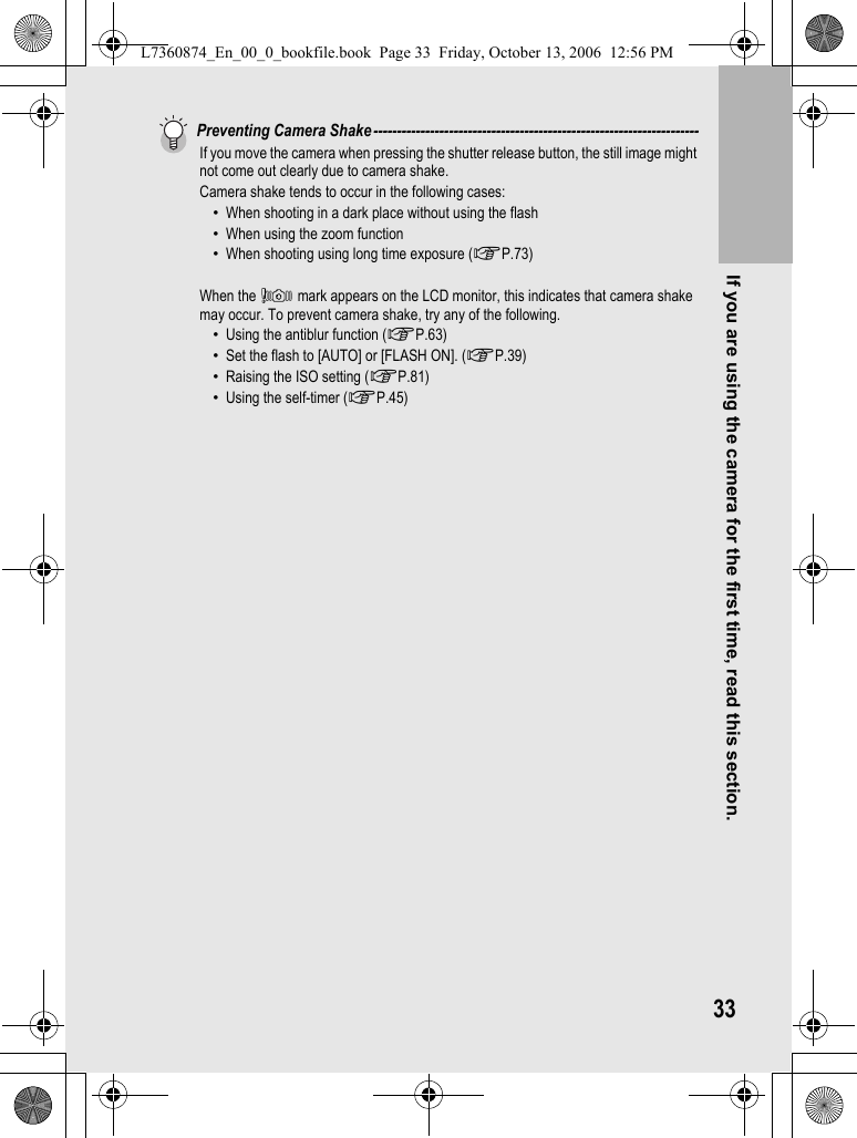 If you are using the camera for the first time, read this section.33Preventing Camera Shake---------------------------------------------------------------------If you move the camera when pressing the shutter release button, the still image might not come out clearly due to camera shake.Camera shake tends to occur in the following cases:•When shooting in a dark place without using the flash•When using the zoom function•When shooting using long time exposure (GP.73)When the J mark appears on the LCD monitor, this indicates that camera shake may occur. To prevent camera shake, try any of the following.•Using the antiblur function (GP.63)•Set the flash to [AUTO] or [FLASH ON]. (GP.39)•Raising the ISO setting (GP.81)•Using the self-timer (GP.45)L7360874_En_00_0_bookfile.book  Page 33  Friday, October 13, 2006  12:56 PM