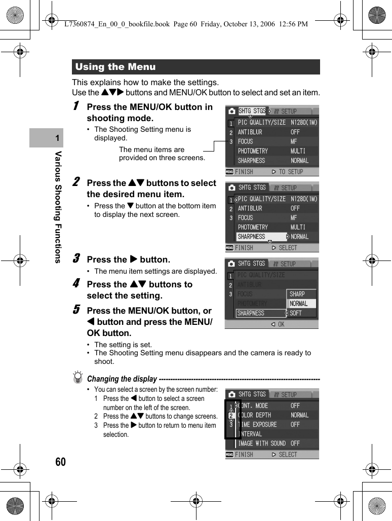 60Various Shooting Functions1This explains how to make the settings.Use the !&quot;$ buttons and MENU/OK button to select and set an item.1Press the MENU/OK button in shooting mode.• The Shooting Setting menu is displayed.2Press the !&quot; buttons to select the desired menu item.• Press the &quot; button at the bottom item to display the next screen.3Press the $ button.• The menu item settings are displayed.4Press the !&quot; buttons to select the setting.5Press the MENU/OK button, or # button and press the MENU/OK button.• The setting is set.• The Shooting Setting menu disappears and the camera is ready to shoot.Changing the display ----------------------------------------------------------------------•You can select a screen by the screen number:1 Press the # button to select a screen number on the left of the screen.2 Press the !&quot; buttons to change screens.3 Press the $ button to return to menu item selection.Using the MenuThe menu items are provided on three screens.L7360874_En_00_0_bookfile.book  Page 60  Friday, October 13, 2006  12:56 PM