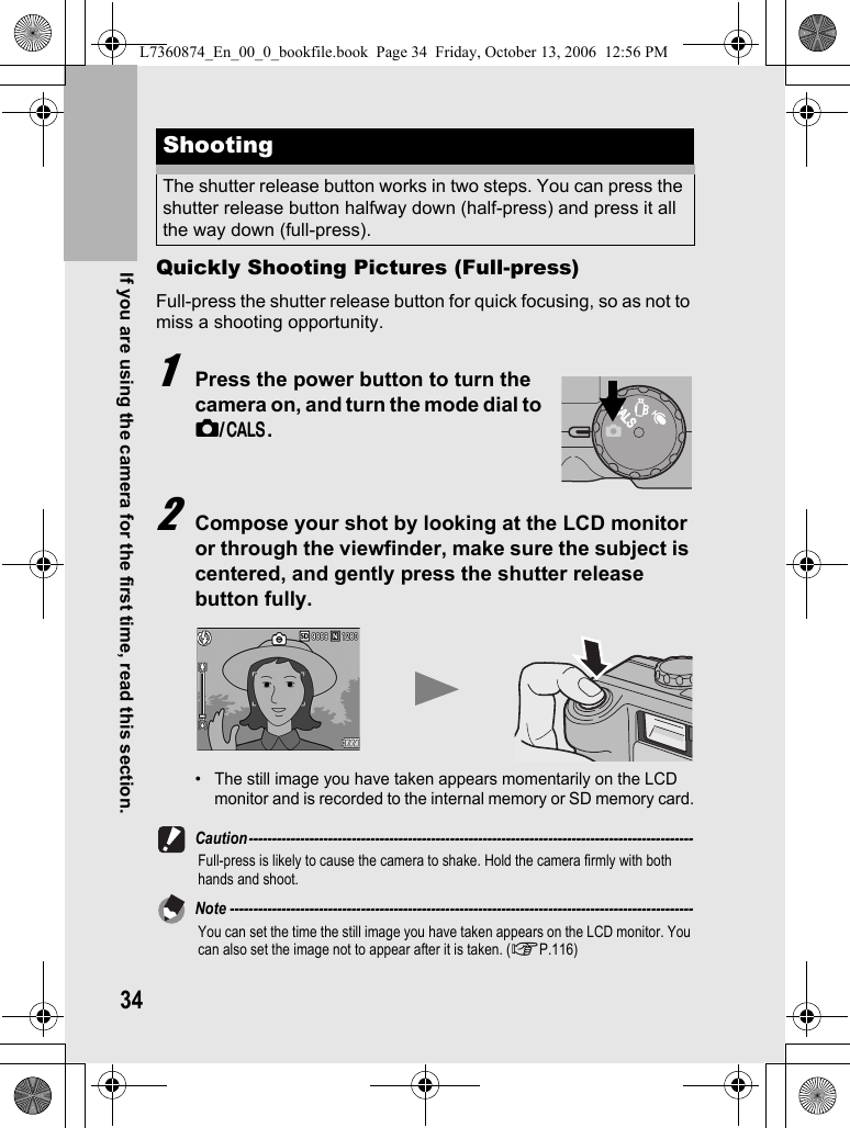 34If you are using the camera for the first time, read this section.Quickly Shooting Pictures (Full-press)Full-press the shutter release button for quick focusing, so as not to miss a shooting opportunity.1Press the power button to turn the camera on, and turn the mode dial to 5/K.2Compose your shot by looking at the LCD monitor or through the viewfinder, make sure the subject is centered, and gently press the shutter release button fully.•The still image you have taken appears momentarily on the LCD monitor and is recorded to the internal memory or SD memory card.Caution-----------------------------------------------------------------------------------------------Full-press is likely to cause the camera to shake. Hold the camera firmly with both hands and shoot.Note ---------------------------------------------------------------------------------------------------You can set the time the still image you have taken appears on the LCD monitor. You can also set the image not to appear after it is taken. (GP.116)ShootingThe shutter release button works in two steps. You can press the shutter release button halfway down (half-press) and press it all the way down (full-press).CALSCALSL7360874_En_00_0_bookfile.book  Page 34  Friday, October 13, 2006  12:56 PM